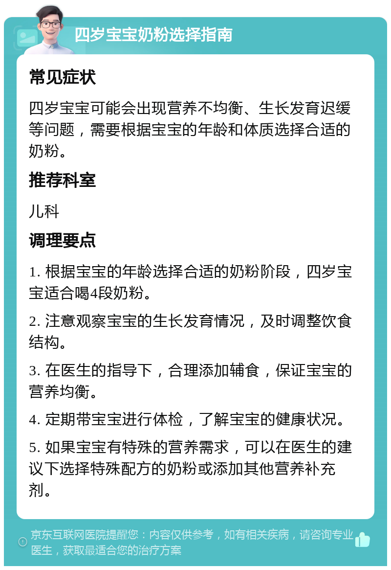 四岁宝宝奶粉选择指南 常见症状 四岁宝宝可能会出现营养不均衡、生长发育迟缓等问题，需要根据宝宝的年龄和体质选择合适的奶粉。 推荐科室 儿科 调理要点 1. 根据宝宝的年龄选择合适的奶粉阶段，四岁宝宝适合喝4段奶粉。 2. 注意观察宝宝的生长发育情况，及时调整饮食结构。 3. 在医生的指导下，合理添加辅食，保证宝宝的营养均衡。 4. 定期带宝宝进行体检，了解宝宝的健康状况。 5. 如果宝宝有特殊的营养需求，可以在医生的建议下选择特殊配方的奶粉或添加其他营养补充剂。