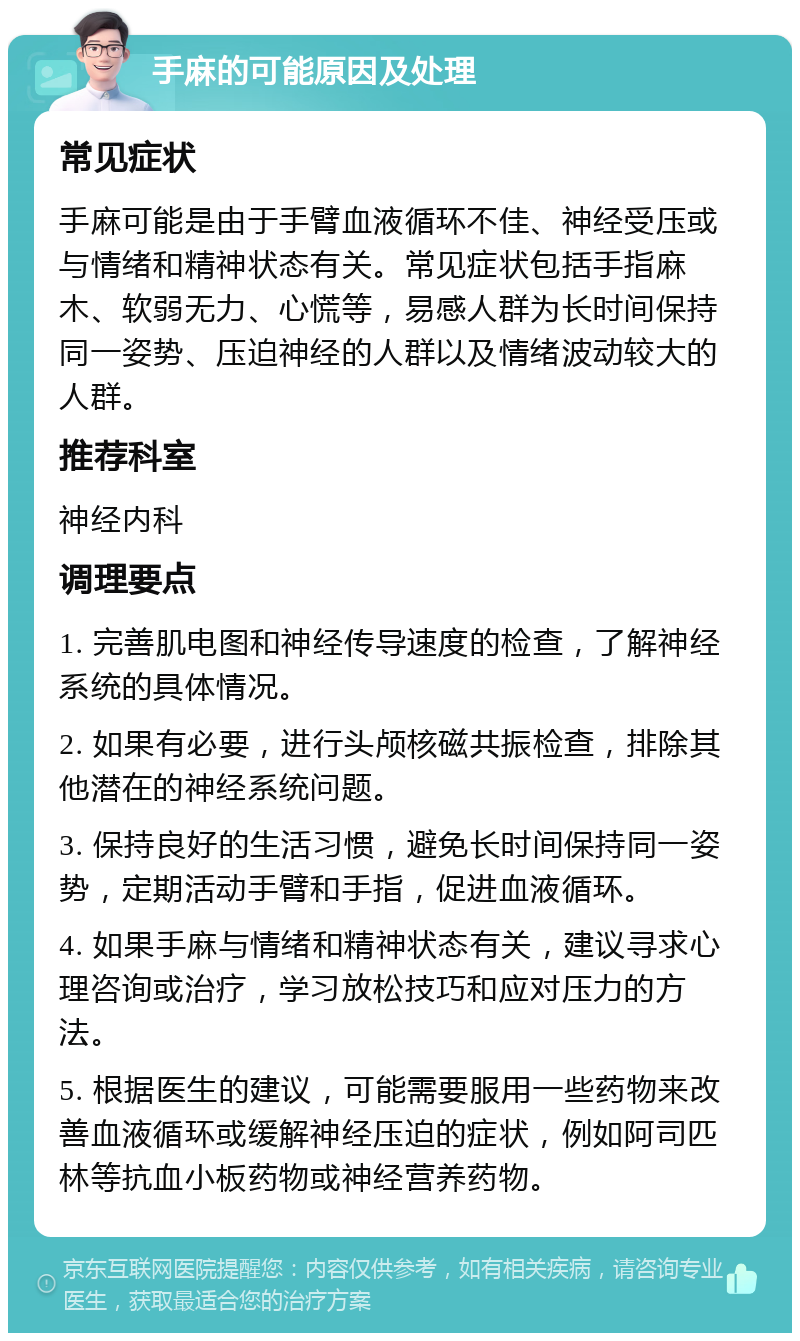 手麻的可能原因及处理 常见症状 手麻可能是由于手臂血液循环不佳、神经受压或与情绪和精神状态有关。常见症状包括手指麻木、软弱无力、心慌等，易感人群为长时间保持同一姿势、压迫神经的人群以及情绪波动较大的人群。 推荐科室 神经内科 调理要点 1. 完善肌电图和神经传导速度的检查，了解神经系统的具体情况。 2. 如果有必要，进行头颅核磁共振检查，排除其他潜在的神经系统问题。 3. 保持良好的生活习惯，避免长时间保持同一姿势，定期活动手臂和手指，促进血液循环。 4. 如果手麻与情绪和精神状态有关，建议寻求心理咨询或治疗，学习放松技巧和应对压力的方法。 5. 根据医生的建议，可能需要服用一些药物来改善血液循环或缓解神经压迫的症状，例如阿司匹林等抗血小板药物或神经营养药物。