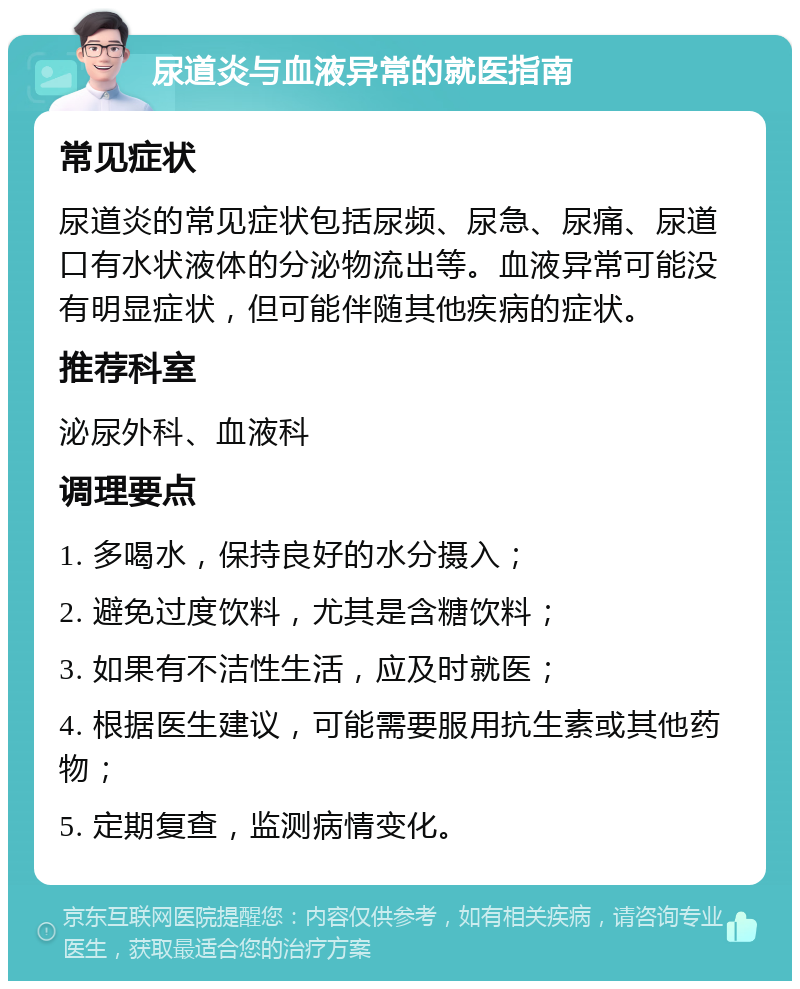 尿道炎与血液异常的就医指南 常见症状 尿道炎的常见症状包括尿频、尿急、尿痛、尿道口有水状液体的分泌物流出等。血液异常可能没有明显症状，但可能伴随其他疾病的症状。 推荐科室 泌尿外科、血液科 调理要点 1. 多喝水，保持良好的水分摄入； 2. 避免过度饮料，尤其是含糖饮料； 3. 如果有不洁性生活，应及时就医； 4. 根据医生建议，可能需要服用抗生素或其他药物； 5. 定期复查，监测病情变化。