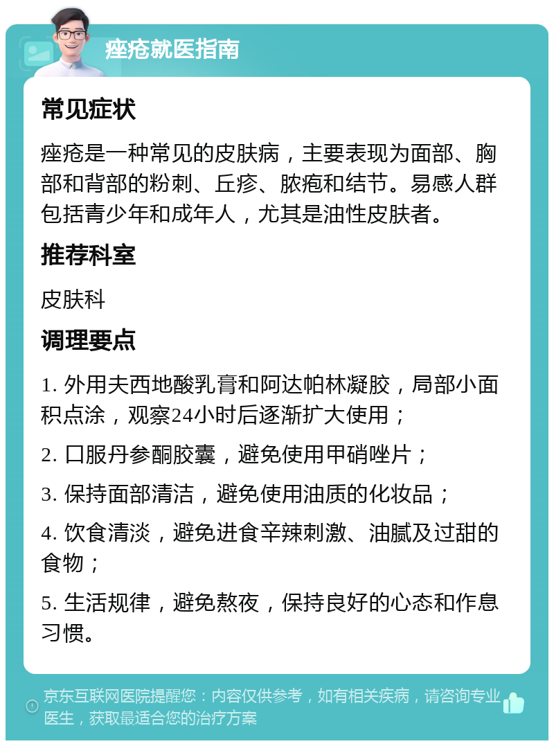 痤疮就医指南 常见症状 痤疮是一种常见的皮肤病，主要表现为面部、胸部和背部的粉刺、丘疹、脓疱和结节。易感人群包括青少年和成年人，尤其是油性皮肤者。 推荐科室 皮肤科 调理要点 1. 外用夫西地酸乳膏和阿达帕林凝胶，局部小面积点涂，观察24小时后逐渐扩大使用； 2. 口服丹参酮胶囊，避免使用甲硝唑片； 3. 保持面部清洁，避免使用油质的化妆品； 4. 饮食清淡，避免进食辛辣刺激、油腻及过甜的食物； 5. 生活规律，避免熬夜，保持良好的心态和作息习惯。