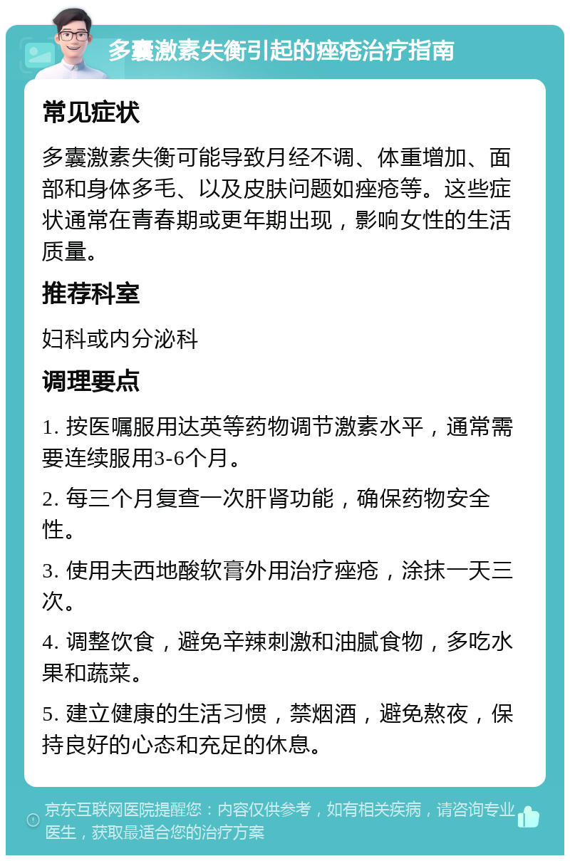 多囊激素失衡引起的痤疮治疗指南 常见症状 多囊激素失衡可能导致月经不调、体重增加、面部和身体多毛、以及皮肤问题如痤疮等。这些症状通常在青春期或更年期出现，影响女性的生活质量。 推荐科室 妇科或内分泌科 调理要点 1. 按医嘱服用达英等药物调节激素水平，通常需要连续服用3-6个月。 2. 每三个月复查一次肝肾功能，确保药物安全性。 3. 使用夫西地酸软膏外用治疗痤疮，涂抹一天三次。 4. 调整饮食，避免辛辣刺激和油腻食物，多吃水果和蔬菜。 5. 建立健康的生活习惯，禁烟酒，避免熬夜，保持良好的心态和充足的休息。