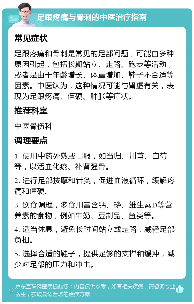 足跟疼痛与骨刺的中医治疗指南 常见症状 足跟疼痛和骨刺是常见的足部问题，可能由多种原因引起，包括长期站立、走路、跑步等活动，或者是由于年龄增长、体重增加、鞋子不合适等因素。中医认为，这种情况可能与肾虚有关，表现为足跟疼痛、僵硬、肿胀等症状。 推荐科室 中医骨伤科 调理要点 1. 使用中药外敷或口服，如当归、川芎、白芍等，以活血化瘀、补肾强骨。 2. 进行足部按摩和针灸，促进血液循环，缓解疼痛和僵硬。 3. 饮食调理，多食用富含钙、磷、维生素D等营养素的食物，例如牛奶、豆制品、鱼类等。 4. 适当休息，避免长时间站立或走路，减轻足部负担。 5. 选择合适的鞋子，提供足够的支撑和缓冲，减少对足部的压力和冲击。