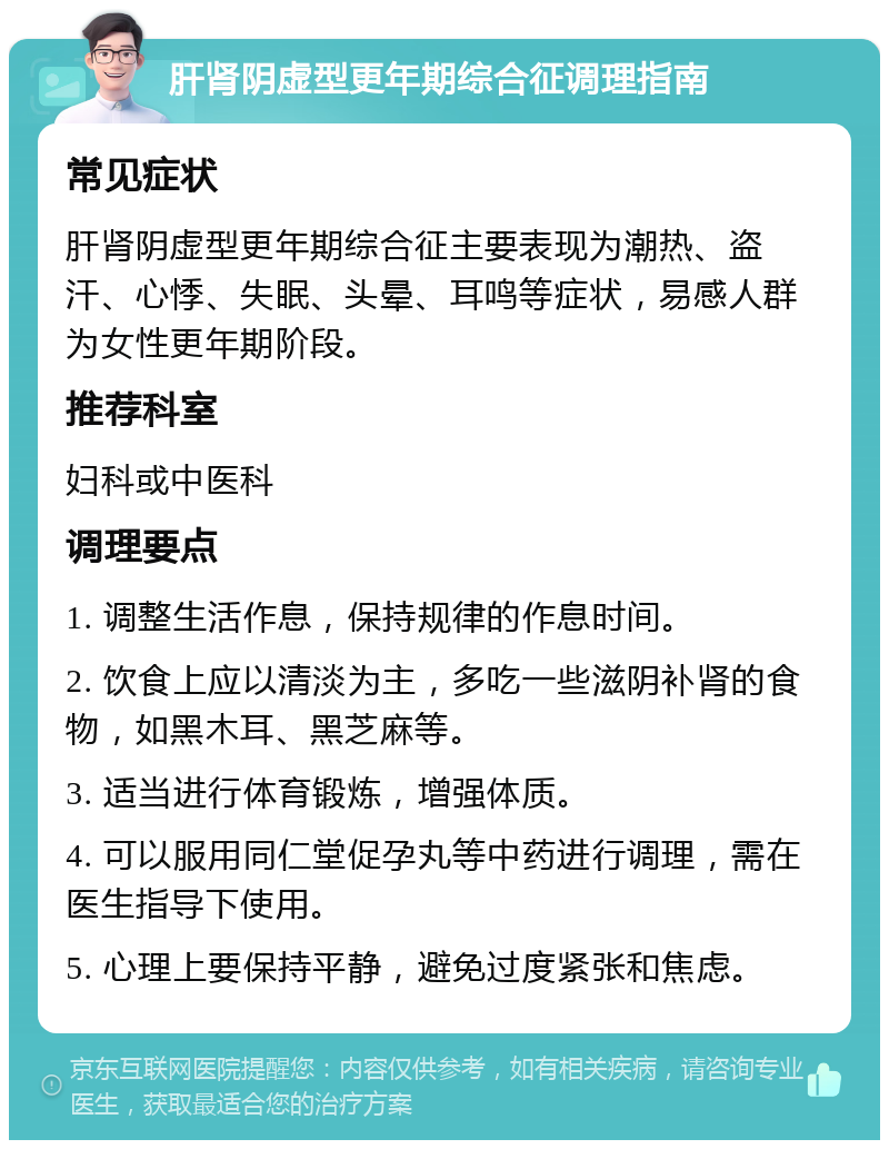 肝肾阴虚型更年期综合征调理指南 常见症状 肝肾阴虚型更年期综合征主要表现为潮热、盗汗、心悸、失眠、头晕、耳鸣等症状，易感人群为女性更年期阶段。 推荐科室 妇科或中医科 调理要点 1. 调整生活作息，保持规律的作息时间。 2. 饮食上应以清淡为主，多吃一些滋阴补肾的食物，如黑木耳、黑芝麻等。 3. 适当进行体育锻炼，增强体质。 4. 可以服用同仁堂促孕丸等中药进行调理，需在医生指导下使用。 5. 心理上要保持平静，避免过度紧张和焦虑。