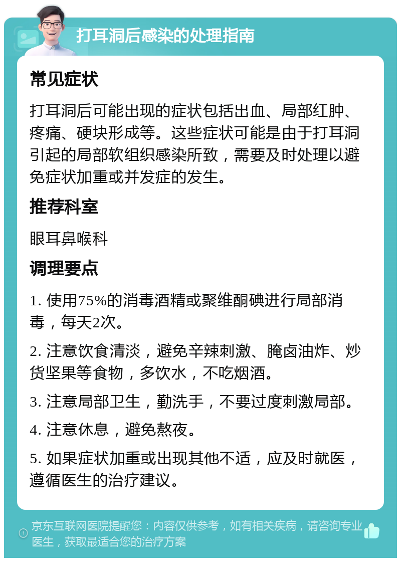 打耳洞后感染的处理指南 常见症状 打耳洞后可能出现的症状包括出血、局部红肿、疼痛、硬块形成等。这些症状可能是由于打耳洞引起的局部软组织感染所致，需要及时处理以避免症状加重或并发症的发生。 推荐科室 眼耳鼻喉科 调理要点 1. 使用75%的消毒酒精或聚维酮碘进行局部消毒，每天2次。 2. 注意饮食清淡，避免辛辣刺激、腌卤油炸、炒货坚果等食物，多饮水，不吃烟酒。 3. 注意局部卫生，勤洗手，不要过度刺激局部。 4. 注意休息，避免熬夜。 5. 如果症状加重或出现其他不适，应及时就医，遵循医生的治疗建议。