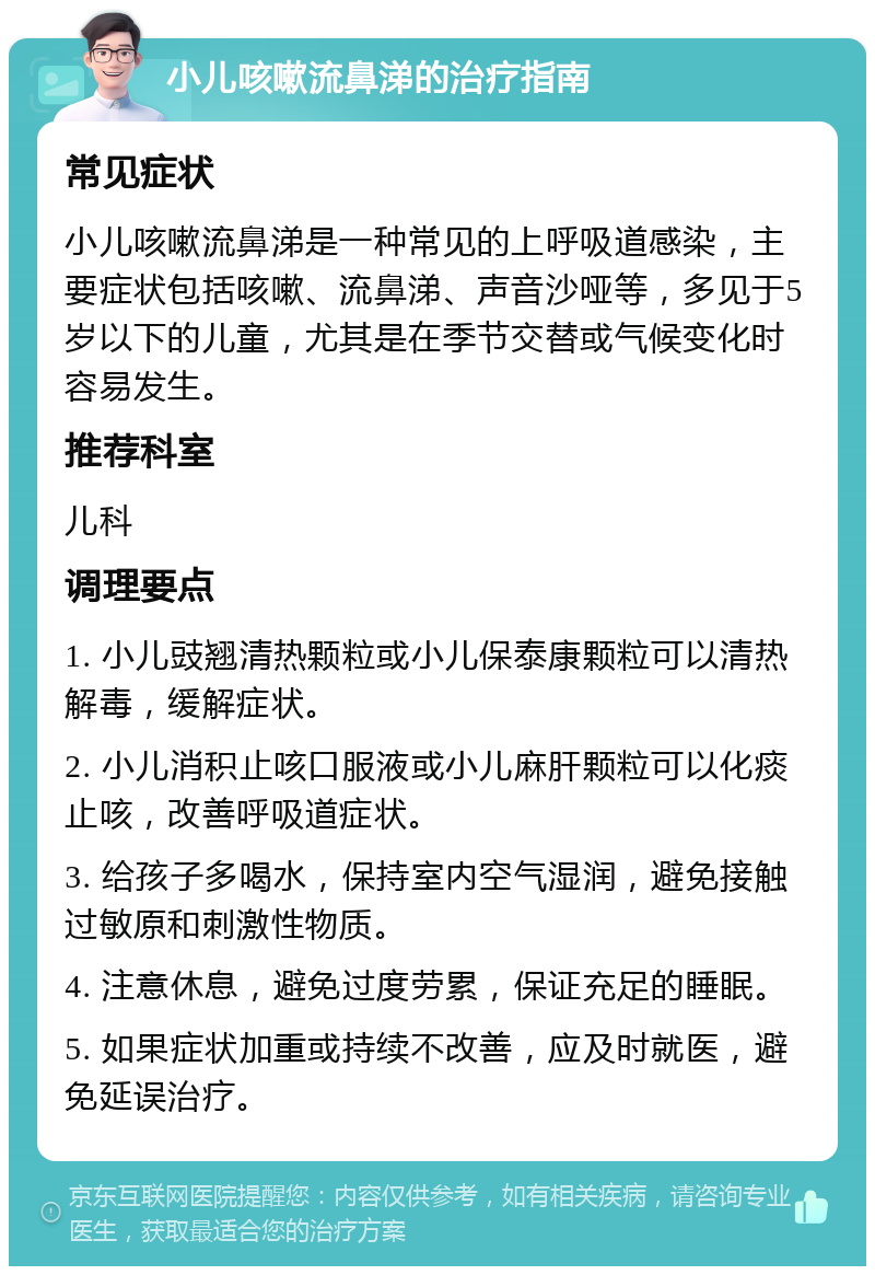 小儿咳嗽流鼻涕的治疗指南 常见症状 小儿咳嗽流鼻涕是一种常见的上呼吸道感染，主要症状包括咳嗽、流鼻涕、声音沙哑等，多见于5岁以下的儿童，尤其是在季节交替或气候变化时容易发生。 推荐科室 儿科 调理要点 1. 小儿豉翘清热颗粒或小儿保泰康颗粒可以清热解毒，缓解症状。 2. 小儿消积止咳口服液或小儿麻肝颗粒可以化痰止咳，改善呼吸道症状。 3. 给孩子多喝水，保持室内空气湿润，避免接触过敏原和刺激性物质。 4. 注意休息，避免过度劳累，保证充足的睡眠。 5. 如果症状加重或持续不改善，应及时就医，避免延误治疗。