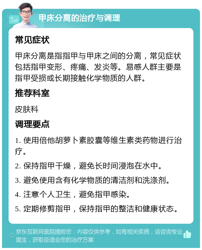 甲床分离的治疗与调理 常见症状 甲床分离是指指甲与甲床之间的分离，常见症状包括指甲变形、疼痛、发炎等。易感人群主要是指甲受损或长期接触化学物质的人群。 推荐科室 皮肤科 调理要点 1. 使用倍他胡萝卜素胶囊等维生素类药物进行治疗。 2. 保持指甲干燥，避免长时间浸泡在水中。 3. 避免使用含有化学物质的清洁剂和洗涤剂。 4. 注意个人卫生，避免指甲感染。 5. 定期修剪指甲，保持指甲的整洁和健康状态。