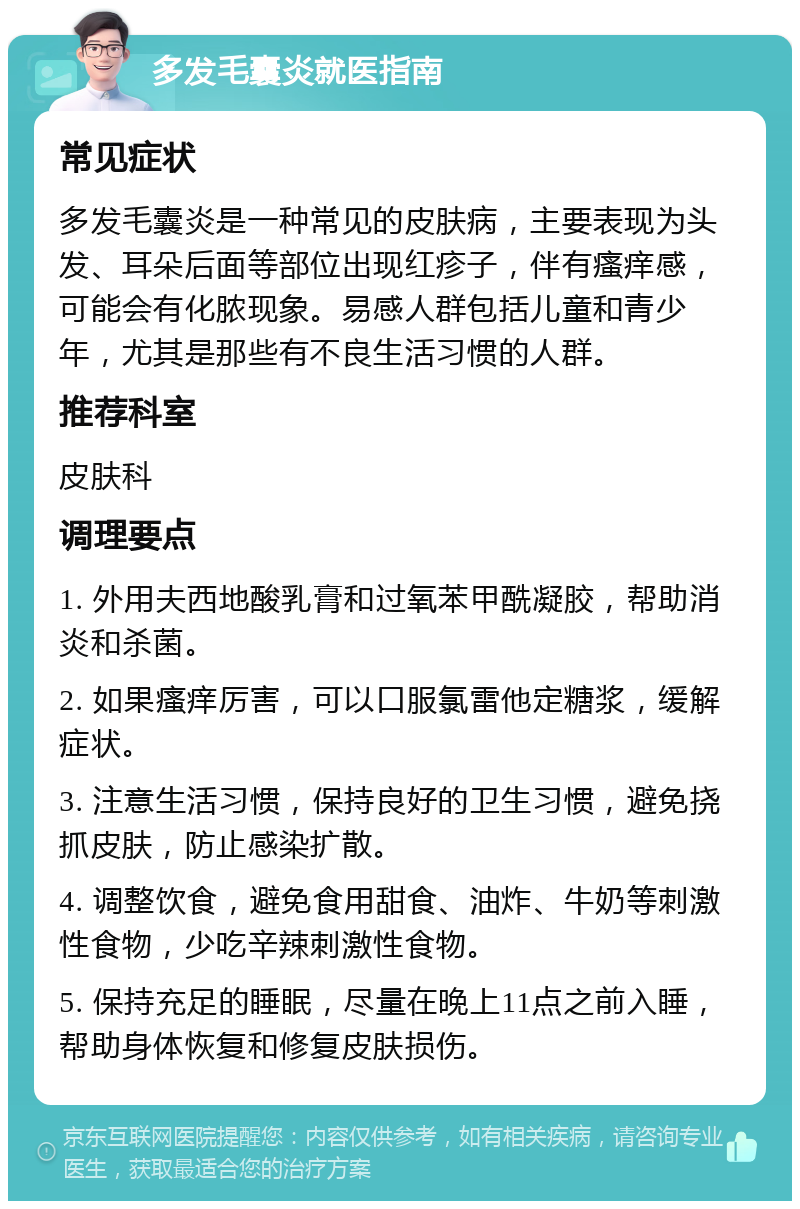 多发毛囊炎就医指南 常见症状 多发毛囊炎是一种常见的皮肤病，主要表现为头发、耳朵后面等部位出现红疹子，伴有瘙痒感，可能会有化脓现象。易感人群包括儿童和青少年，尤其是那些有不良生活习惯的人群。 推荐科室 皮肤科 调理要点 1. 外用夫西地酸乳膏和过氧苯甲酰凝胶，帮助消炎和杀菌。 2. 如果瘙痒厉害，可以口服氯雷他定糖浆，缓解症状。 3. 注意生活习惯，保持良好的卫生习惯，避免挠抓皮肤，防止感染扩散。 4. 调整饮食，避免食用甜食、油炸、牛奶等刺激性食物，少吃辛辣刺激性食物。 5. 保持充足的睡眠，尽量在晚上11点之前入睡，帮助身体恢复和修复皮肤损伤。