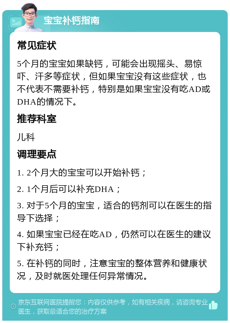 宝宝补钙指南 常见症状 5个月的宝宝如果缺钙，可能会出现摇头、易惊吓、汗多等症状，但如果宝宝没有这些症状，也不代表不需要补钙，特别是如果宝宝没有吃AD或DHA的情况下。 推荐科室 儿科 调理要点 1. 2个月大的宝宝可以开始补钙； 2. 1个月后可以补充DHA； 3. 对于5个月的宝宝，适合的钙剂可以在医生的指导下选择； 4. 如果宝宝已经在吃AD，仍然可以在医生的建议下补充钙； 5. 在补钙的同时，注意宝宝的整体营养和健康状况，及时就医处理任何异常情况。