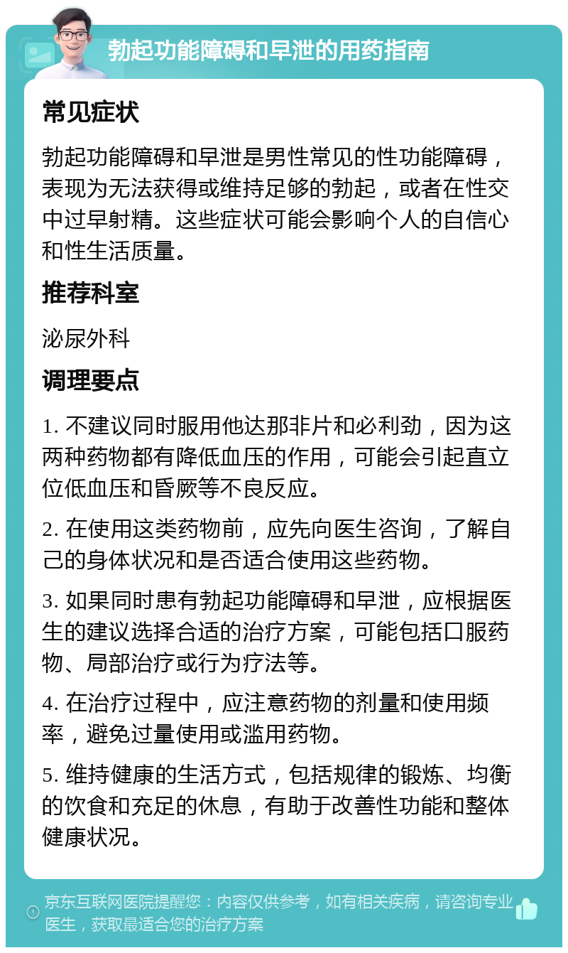 勃起功能障碍和早泄的用药指南 常见症状 勃起功能障碍和早泄是男性常见的性功能障碍，表现为无法获得或维持足够的勃起，或者在性交中过早射精。这些症状可能会影响个人的自信心和性生活质量。 推荐科室 泌尿外科 调理要点 1. 不建议同时服用他达那非片和必利劲，因为这两种药物都有降低血压的作用，可能会引起直立位低血压和昏厥等不良反应。 2. 在使用这类药物前，应先向医生咨询，了解自己的身体状况和是否适合使用这些药物。 3. 如果同时患有勃起功能障碍和早泄，应根据医生的建议选择合适的治疗方案，可能包括口服药物、局部治疗或行为疗法等。 4. 在治疗过程中，应注意药物的剂量和使用频率，避免过量使用或滥用药物。 5. 维持健康的生活方式，包括规律的锻炼、均衡的饮食和充足的休息，有助于改善性功能和整体健康状况。