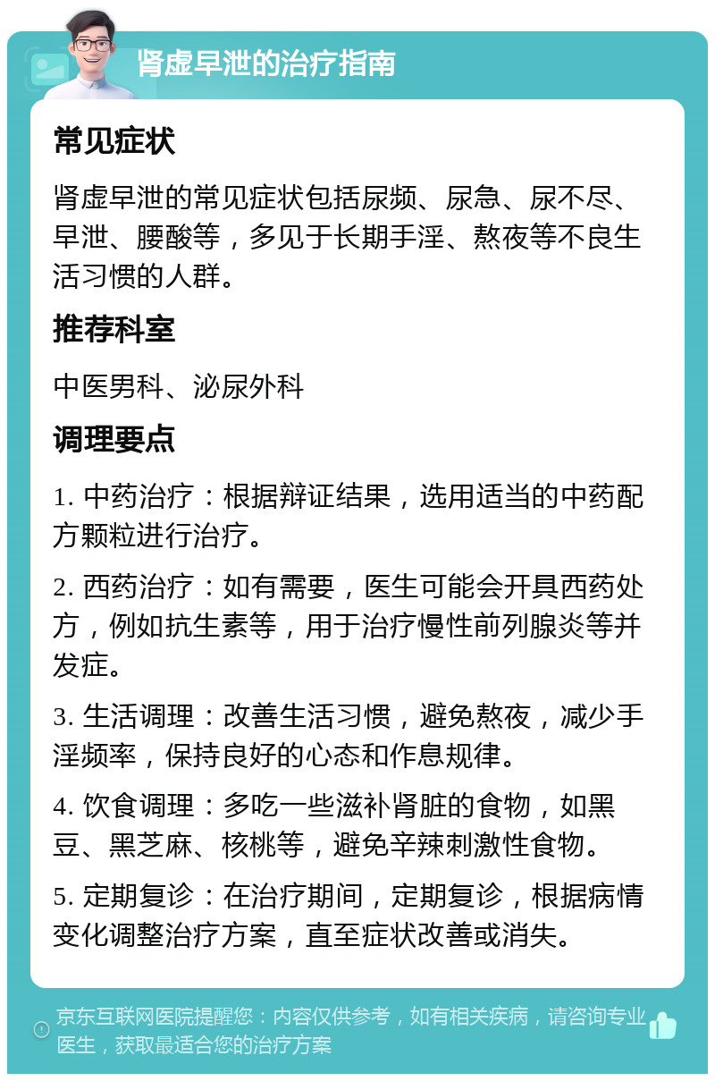 肾虚早泄的治疗指南 常见症状 肾虚早泄的常见症状包括尿频、尿急、尿不尽、早泄、腰酸等，多见于长期手淫、熬夜等不良生活习惯的人群。 推荐科室 中医男科、泌尿外科 调理要点 1. 中药治疗：根据辩证结果，选用适当的中药配方颗粒进行治疗。 2. 西药治疗：如有需要，医生可能会开具西药处方，例如抗生素等，用于治疗慢性前列腺炎等并发症。 3. 生活调理：改善生活习惯，避免熬夜，减少手淫频率，保持良好的心态和作息规律。 4. 饮食调理：多吃一些滋补肾脏的食物，如黑豆、黑芝麻、核桃等，避免辛辣刺激性食物。 5. 定期复诊：在治疗期间，定期复诊，根据病情变化调整治疗方案，直至症状改善或消失。