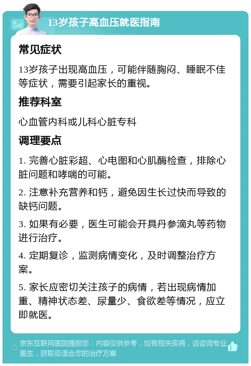 13岁孩子高血压就医指南 常见症状 13岁孩子出现高血压，可能伴随胸闷、睡眠不佳等症状，需要引起家长的重视。 推荐科室 心血管内科或儿科心脏专科 调理要点 1. 完善心脏彩超、心电图和心肌酶检查，排除心脏问题和哮喘的可能。 2. 注意补充营养和钙，避免因生长过快而导致的缺钙问题。 3. 如果有必要，医生可能会开具丹参滴丸等药物进行治疗。 4. 定期复诊，监测病情变化，及时调整治疗方案。 5. 家长应密切关注孩子的病情，若出现病情加重、精神状态差、尿量少、食欲差等情况，应立即就医。