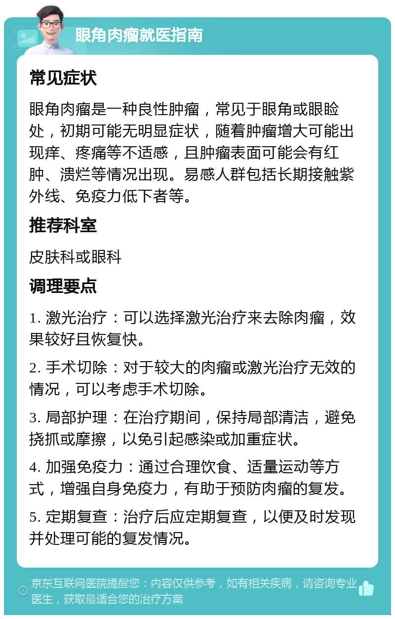 眼角肉瘤就医指南 常见症状 眼角肉瘤是一种良性肿瘤，常见于眼角或眼睑处，初期可能无明显症状，随着肿瘤增大可能出现痒、疼痛等不适感，且肿瘤表面可能会有红肿、溃烂等情况出现。易感人群包括长期接触紫外线、免疫力低下者等。 推荐科室 皮肤科或眼科 调理要点 1. 激光治疗：可以选择激光治疗来去除肉瘤，效果较好且恢复快。 2. 手术切除：对于较大的肉瘤或激光治疗无效的情况，可以考虑手术切除。 3. 局部护理：在治疗期间，保持局部清洁，避免挠抓或摩擦，以免引起感染或加重症状。 4. 加强免疫力：通过合理饮食、适量运动等方式，增强自身免疫力，有助于预防肉瘤的复发。 5. 定期复查：治疗后应定期复查，以便及时发现并处理可能的复发情况。