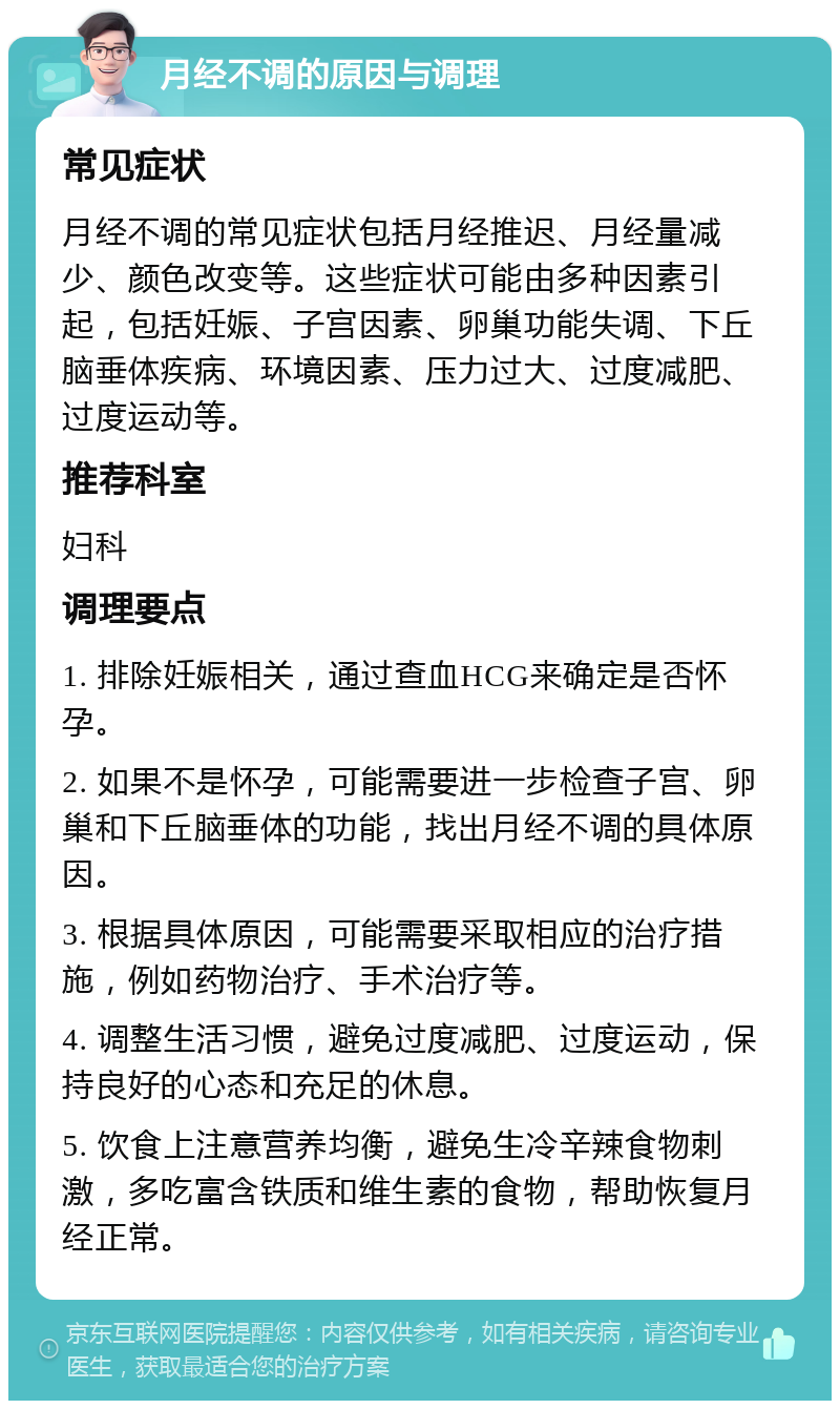 月经不调的原因与调理 常见症状 月经不调的常见症状包括月经推迟、月经量减少、颜色改变等。这些症状可能由多种因素引起，包括妊娠、子宫因素、卵巢功能失调、下丘脑垂体疾病、环境因素、压力过大、过度减肥、过度运动等。 推荐科室 妇科 调理要点 1. 排除妊娠相关，通过查血HCG来确定是否怀孕。 2. 如果不是怀孕，可能需要进一步检查子宫、卵巢和下丘脑垂体的功能，找出月经不调的具体原因。 3. 根据具体原因，可能需要采取相应的治疗措施，例如药物治疗、手术治疗等。 4. 调整生活习惯，避免过度减肥、过度运动，保持良好的心态和充足的休息。 5. 饮食上注意营养均衡，避免生冷辛辣食物刺激，多吃富含铁质和维生素的食物，帮助恢复月经正常。