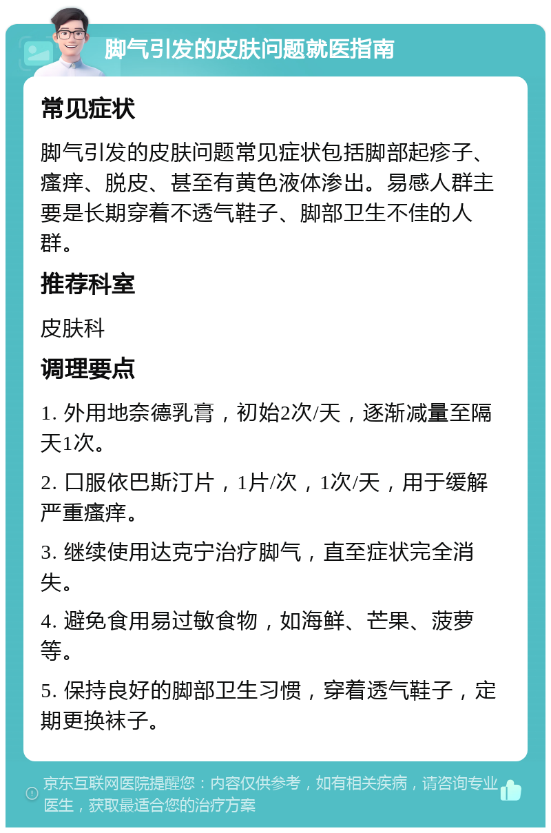 脚气引发的皮肤问题就医指南 常见症状 脚气引发的皮肤问题常见症状包括脚部起疹子、瘙痒、脱皮、甚至有黄色液体渗出。易感人群主要是长期穿着不透气鞋子、脚部卫生不佳的人群。 推荐科室 皮肤科 调理要点 1. 外用地奈德乳膏，初始2次/天，逐渐减量至隔天1次。 2. 口服依巴斯汀片，1片/次，1次/天，用于缓解严重瘙痒。 3. 继续使用达克宁治疗脚气，直至症状完全消失。 4. 避免食用易过敏食物，如海鲜、芒果、菠萝等。 5. 保持良好的脚部卫生习惯，穿着透气鞋子，定期更换袜子。