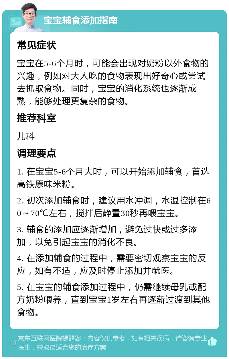 宝宝辅食添加指南 常见症状 宝宝在5-6个月时，可能会出现对奶粉以外食物的兴趣，例如对大人吃的食物表现出好奇心或尝试去抓取食物。同时，宝宝的消化系统也逐渐成熟，能够处理更复杂的食物。 推荐科室 儿科 调理要点 1. 在宝宝5-6个月大时，可以开始添加辅食，首选高铁原味米粉。 2. 初次添加辅食时，建议用水冲调，水温控制在60～70℃左右，搅拌后静置30秒再喂宝宝。 3. 辅食的添加应逐渐增加，避免过快或过多添加，以免引起宝宝的消化不良。 4. 在添加辅食的过程中，需要密切观察宝宝的反应，如有不适，应及时停止添加并就医。 5. 在宝宝的辅食添加过程中，仍需继续母乳或配方奶粉喂养，直到宝宝1岁左右再逐渐过渡到其他食物。