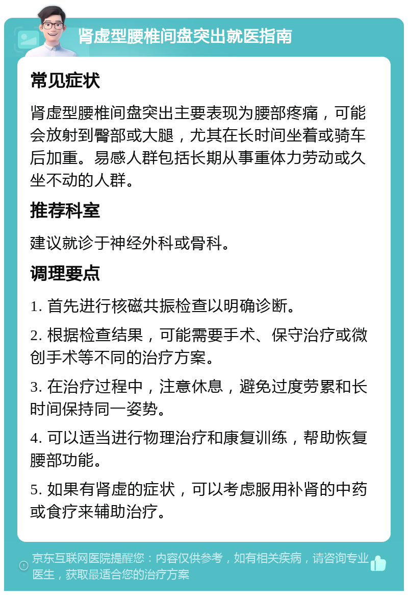 肾虚型腰椎间盘突出就医指南 常见症状 肾虚型腰椎间盘突出主要表现为腰部疼痛，可能会放射到臀部或大腿，尤其在长时间坐着或骑车后加重。易感人群包括长期从事重体力劳动或久坐不动的人群。 推荐科室 建议就诊于神经外科或骨科。 调理要点 1. 首先进行核磁共振检查以明确诊断。 2. 根据检查结果，可能需要手术、保守治疗或微创手术等不同的治疗方案。 3. 在治疗过程中，注意休息，避免过度劳累和长时间保持同一姿势。 4. 可以适当进行物理治疗和康复训练，帮助恢复腰部功能。 5. 如果有肾虚的症状，可以考虑服用补肾的中药或食疗来辅助治疗。