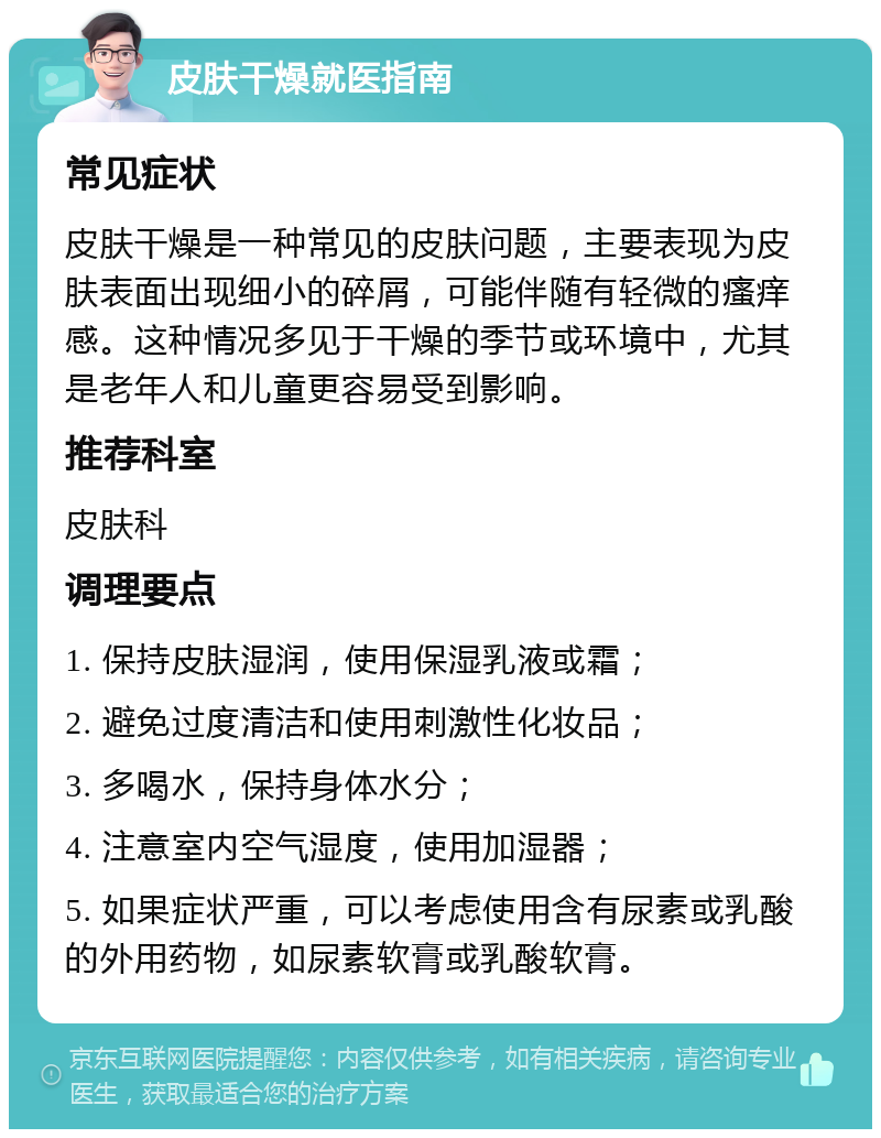 皮肤干燥就医指南 常见症状 皮肤干燥是一种常见的皮肤问题，主要表现为皮肤表面出现细小的碎屑，可能伴随有轻微的瘙痒感。这种情况多见于干燥的季节或环境中，尤其是老年人和儿童更容易受到影响。 推荐科室 皮肤科 调理要点 1. 保持皮肤湿润，使用保湿乳液或霜； 2. 避免过度清洁和使用刺激性化妆品； 3. 多喝水，保持身体水分； 4. 注意室内空气湿度，使用加湿器； 5. 如果症状严重，可以考虑使用含有尿素或乳酸的外用药物，如尿素软膏或乳酸软膏。