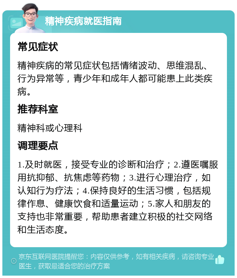 精神疾病就医指南 常见症状 精神疾病的常见症状包括情绪波动、思维混乱、行为异常等，青少年和成年人都可能患上此类疾病。 推荐科室 精神科或心理科 调理要点 1.及时就医，接受专业的诊断和治疗；2.遵医嘱服用抗抑郁、抗焦虑等药物；3.进行心理治疗，如认知行为疗法；4.保持良好的生活习惯，包括规律作息、健康饮食和适量运动；5.家人和朋友的支持也非常重要，帮助患者建立积极的社交网络和生活态度。