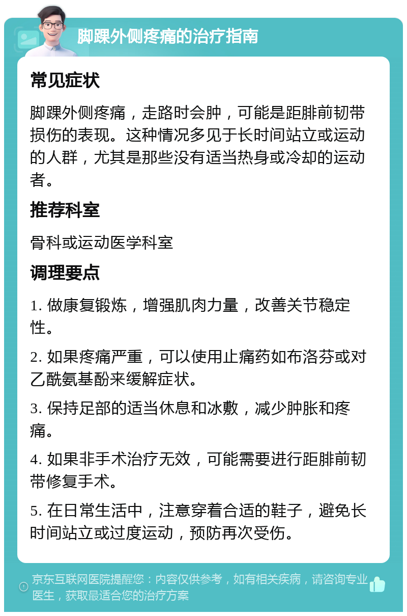 脚踝外侧疼痛的治疗指南 常见症状 脚踝外侧疼痛，走路时会肿，可能是距腓前韧带损伤的表现。这种情况多见于长时间站立或运动的人群，尤其是那些没有适当热身或冷却的运动者。 推荐科室 骨科或运动医学科室 调理要点 1. 做康复锻炼，增强肌肉力量，改善关节稳定性。 2. 如果疼痛严重，可以使用止痛药如布洛芬或对乙酰氨基酚来缓解症状。 3. 保持足部的适当休息和冰敷，减少肿胀和疼痛。 4. 如果非手术治疗无效，可能需要进行距腓前韧带修复手术。 5. 在日常生活中，注意穿着合适的鞋子，避免长时间站立或过度运动，预防再次受伤。