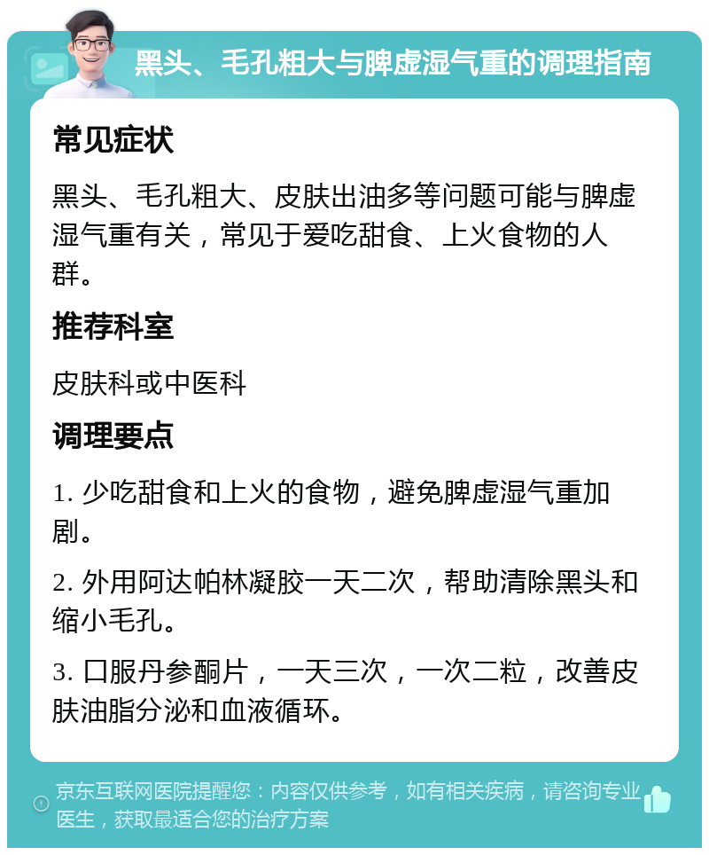 黑头、毛孔粗大与脾虚湿气重的调理指南 常见症状 黑头、毛孔粗大、皮肤出油多等问题可能与脾虚湿气重有关，常见于爱吃甜食、上火食物的人群。 推荐科室 皮肤科或中医科 调理要点 1. 少吃甜食和上火的食物，避免脾虚湿气重加剧。 2. 外用阿达帕林凝胶一天二次，帮助清除黑头和缩小毛孔。 3. 口服丹参酮片，一天三次，一次二粒，改善皮肤油脂分泌和血液循环。