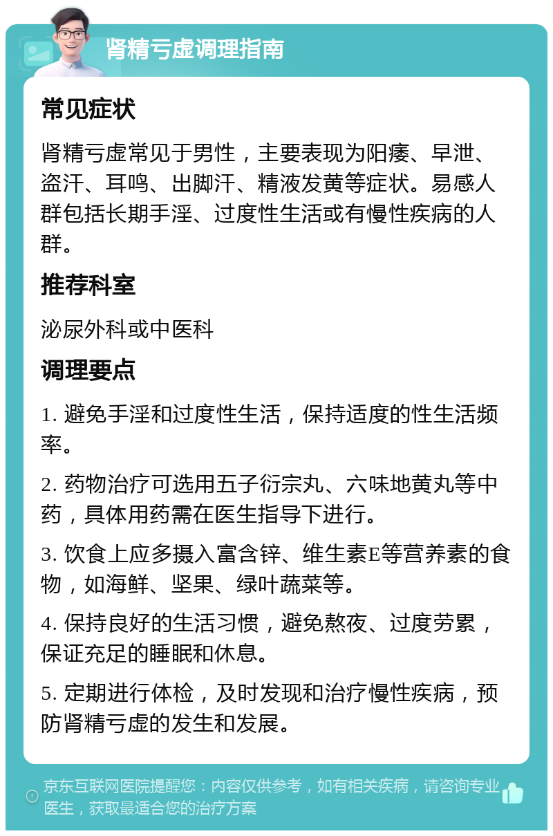 肾精亏虚调理指南 常见症状 肾精亏虚常见于男性，主要表现为阳痿、早泄、盗汗、耳鸣、出脚汗、精液发黄等症状。易感人群包括长期手淫、过度性生活或有慢性疾病的人群。 推荐科室 泌尿外科或中医科 调理要点 1. 避免手淫和过度性生活，保持适度的性生活频率。 2. 药物治疗可选用五子衍宗丸、六味地黄丸等中药，具体用药需在医生指导下进行。 3. 饮食上应多摄入富含锌、维生素E等营养素的食物，如海鲜、坚果、绿叶蔬菜等。 4. 保持良好的生活习惯，避免熬夜、过度劳累，保证充足的睡眠和休息。 5. 定期进行体检，及时发现和治疗慢性疾病，预防肾精亏虚的发生和发展。