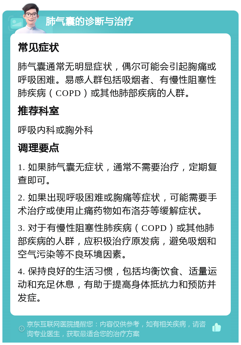 肺气囊的诊断与治疗 常见症状 肺气囊通常无明显症状，偶尔可能会引起胸痛或呼吸困难。易感人群包括吸烟者、有慢性阻塞性肺疾病（COPD）或其他肺部疾病的人群。 推荐科室 呼吸内科或胸外科 调理要点 1. 如果肺气囊无症状，通常不需要治疗，定期复查即可。 2. 如果出现呼吸困难或胸痛等症状，可能需要手术治疗或使用止痛药物如布洛芬等缓解症状。 3. 对于有慢性阻塞性肺疾病（COPD）或其他肺部疾病的人群，应积极治疗原发病，避免吸烟和空气污染等不良环境因素。 4. 保持良好的生活习惯，包括均衡饮食、适量运动和充足休息，有助于提高身体抵抗力和预防并发症。