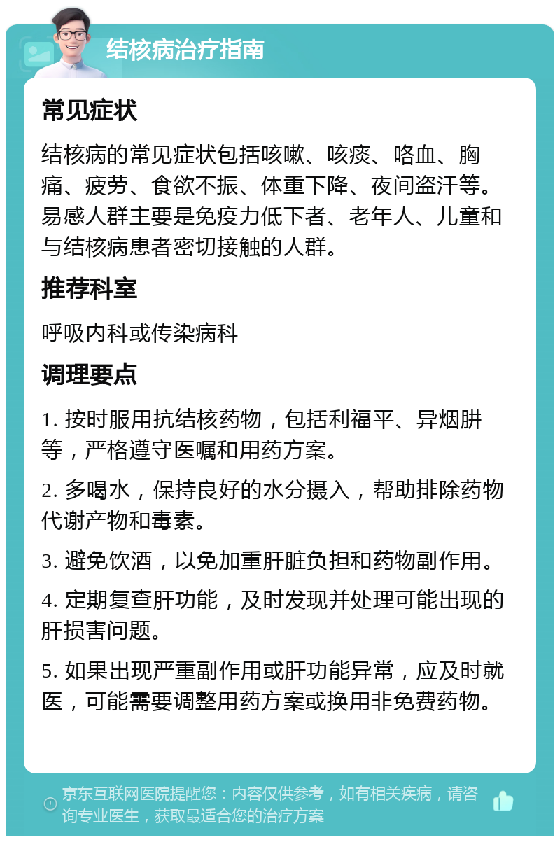 结核病治疗指南 常见症状 结核病的常见症状包括咳嗽、咳痰、咯血、胸痛、疲劳、食欲不振、体重下降、夜间盗汗等。易感人群主要是免疫力低下者、老年人、儿童和与结核病患者密切接触的人群。 推荐科室 呼吸内科或传染病科 调理要点 1. 按时服用抗结核药物，包括利福平、异烟肼等，严格遵守医嘱和用药方案。 2. 多喝水，保持良好的水分摄入，帮助排除药物代谢产物和毒素。 3. 避免饮酒，以免加重肝脏负担和药物副作用。 4. 定期复查肝功能，及时发现并处理可能出现的肝损害问题。 5. 如果出现严重副作用或肝功能异常，应及时就医，可能需要调整用药方案或换用非免费药物。