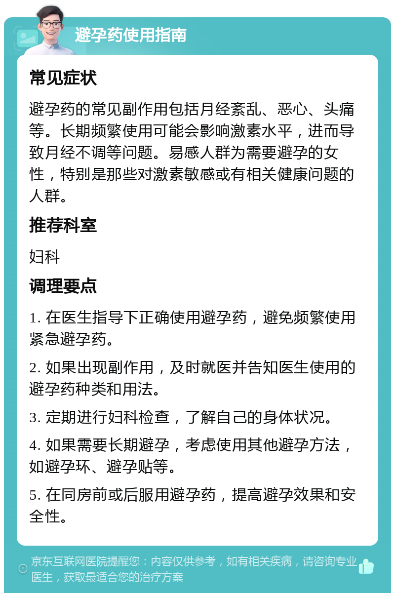 避孕药使用指南 常见症状 避孕药的常见副作用包括月经紊乱、恶心、头痛等。长期频繁使用可能会影响激素水平，进而导致月经不调等问题。易感人群为需要避孕的女性，特别是那些对激素敏感或有相关健康问题的人群。 推荐科室 妇科 调理要点 1. 在医生指导下正确使用避孕药，避免频繁使用紧急避孕药。 2. 如果出现副作用，及时就医并告知医生使用的避孕药种类和用法。 3. 定期进行妇科检查，了解自己的身体状况。 4. 如果需要长期避孕，考虑使用其他避孕方法，如避孕环、避孕贴等。 5. 在同房前或后服用避孕药，提高避孕效果和安全性。