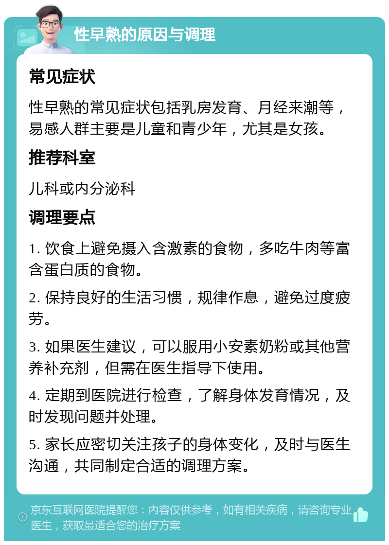 性早熟的原因与调理 常见症状 性早熟的常见症状包括乳房发育、月经来潮等，易感人群主要是儿童和青少年，尤其是女孩。 推荐科室 儿科或内分泌科 调理要点 1. 饮食上避免摄入含激素的食物，多吃牛肉等富含蛋白质的食物。 2. 保持良好的生活习惯，规律作息，避免过度疲劳。 3. 如果医生建议，可以服用小安素奶粉或其他营养补充剂，但需在医生指导下使用。 4. 定期到医院进行检查，了解身体发育情况，及时发现问题并处理。 5. 家长应密切关注孩子的身体变化，及时与医生沟通，共同制定合适的调理方案。