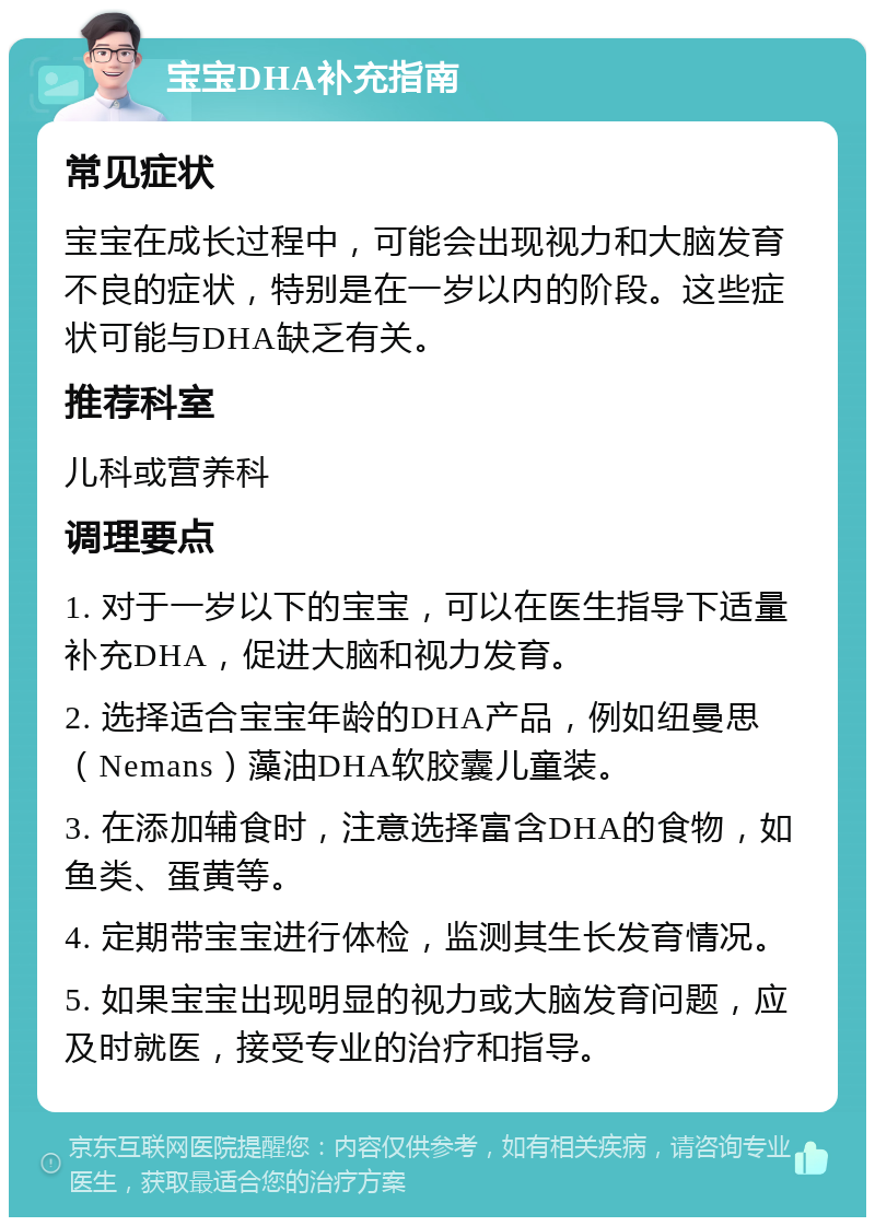 宝宝DHA补充指南 常见症状 宝宝在成长过程中，可能会出现视力和大脑发育不良的症状，特别是在一岁以内的阶段。这些症状可能与DHA缺乏有关。 推荐科室 儿科或营养科 调理要点 1. 对于一岁以下的宝宝，可以在医生指导下适量补充DHA，促进大脑和视力发育。 2. 选择适合宝宝年龄的DHA产品，例如纽曼思（Nemans）藻油DHA软胶囊儿童装。 3. 在添加辅食时，注意选择富含DHA的食物，如鱼类、蛋黄等。 4. 定期带宝宝进行体检，监测其生长发育情况。 5. 如果宝宝出现明显的视力或大脑发育问题，应及时就医，接受专业的治疗和指导。