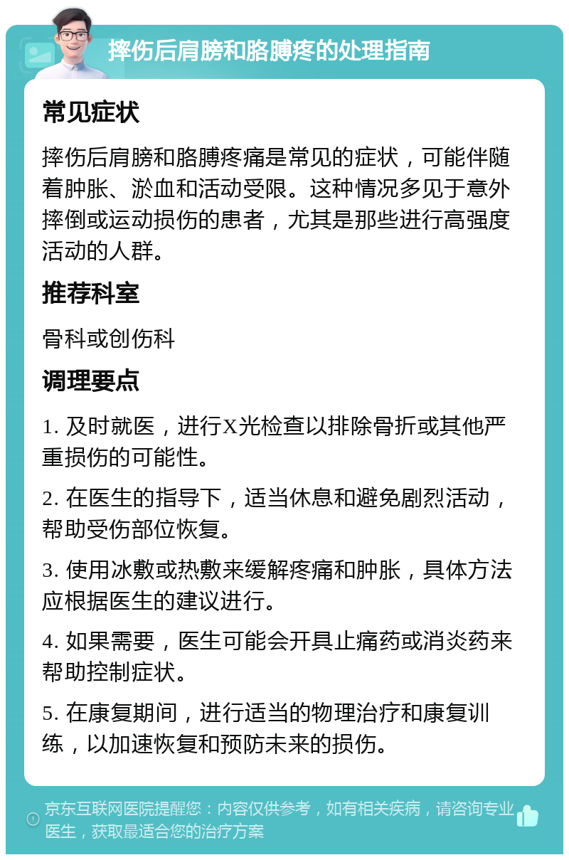 摔伤后肩膀和胳膊疼的处理指南 常见症状 摔伤后肩膀和胳膊疼痛是常见的症状，可能伴随着肿胀、淤血和活动受限。这种情况多见于意外摔倒或运动损伤的患者，尤其是那些进行高强度活动的人群。 推荐科室 骨科或创伤科 调理要点 1. 及时就医，进行X光检查以排除骨折或其他严重损伤的可能性。 2. 在医生的指导下，适当休息和避免剧烈活动，帮助受伤部位恢复。 3. 使用冰敷或热敷来缓解疼痛和肿胀，具体方法应根据医生的建议进行。 4. 如果需要，医生可能会开具止痛药或消炎药来帮助控制症状。 5. 在康复期间，进行适当的物理治疗和康复训练，以加速恢复和预防未来的损伤。