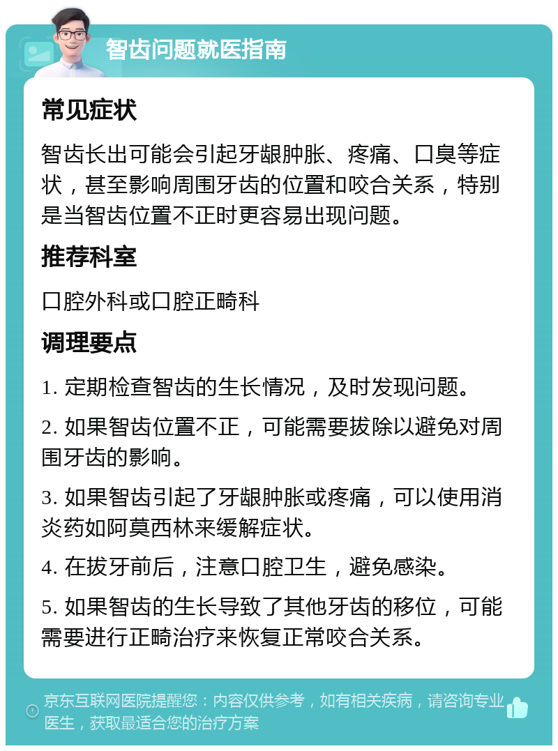 智齿问题就医指南 常见症状 智齿长出可能会引起牙龈肿胀、疼痛、口臭等症状，甚至影响周围牙齿的位置和咬合关系，特别是当智齿位置不正时更容易出现问题。 推荐科室 口腔外科或口腔正畸科 调理要点 1. 定期检查智齿的生长情况，及时发现问题。 2. 如果智齿位置不正，可能需要拔除以避免对周围牙齿的影响。 3. 如果智齿引起了牙龈肿胀或疼痛，可以使用消炎药如阿莫西林来缓解症状。 4. 在拔牙前后，注意口腔卫生，避免感染。 5. 如果智齿的生长导致了其他牙齿的移位，可能需要进行正畸治疗来恢复正常咬合关系。