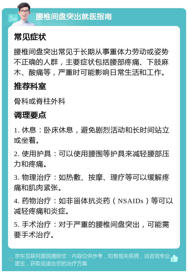 腰椎间盘突出就医指南 常见症状 腰椎间盘突出常见于长期从事重体力劳动或姿势不正确的人群，主要症状包括腰部疼痛、下肢麻木、酸痛等，严重时可能影响日常生活和工作。 推荐科室 骨科或脊柱外科 调理要点 1. 休息：卧床休息，避免剧烈活动和长时间站立或坐着。 2. 使用护具：可以使用腰围等护具来减轻腰部压力和疼痛。 3. 物理治疗：如热敷、按摩、理疗等可以缓解疼痛和肌肉紧张。 4. 药物治疗：如非甾体抗炎药（NSAIDs）等可以减轻疼痛和炎症。 5. 手术治疗：对于严重的腰椎间盘突出，可能需要手术治疗。