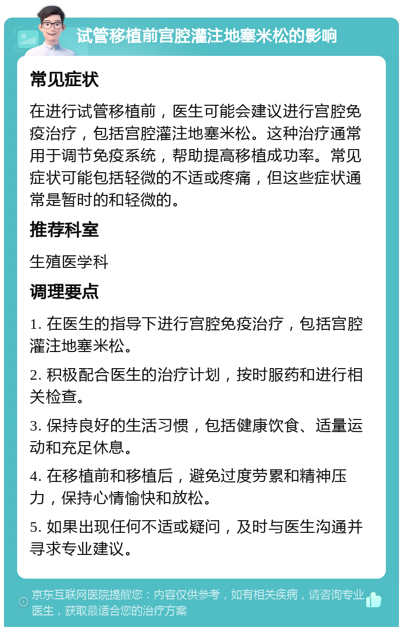 试管移植前宫腔灌注地塞米松的影响 常见症状 在进行试管移植前，医生可能会建议进行宫腔免疫治疗，包括宫腔灌注地塞米松。这种治疗通常用于调节免疫系统，帮助提高移植成功率。常见症状可能包括轻微的不适或疼痛，但这些症状通常是暂时的和轻微的。 推荐科室 生殖医学科 调理要点 1. 在医生的指导下进行宫腔免疫治疗，包括宫腔灌注地塞米松。 2. 积极配合医生的治疗计划，按时服药和进行相关检查。 3. 保持良好的生活习惯，包括健康饮食、适量运动和充足休息。 4. 在移植前和移植后，避免过度劳累和精神压力，保持心情愉快和放松。 5. 如果出现任何不适或疑问，及时与医生沟通并寻求专业建议。