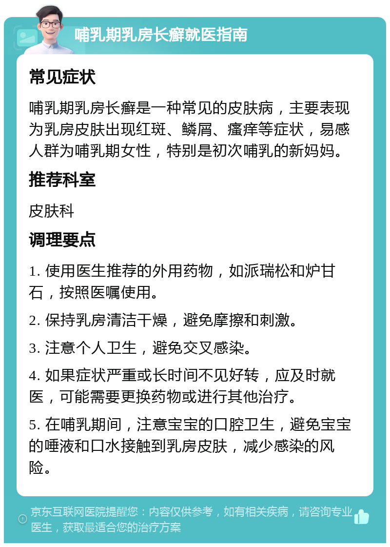 哺乳期乳房长癣就医指南 常见症状 哺乳期乳房长癣是一种常见的皮肤病，主要表现为乳房皮肤出现红斑、鳞屑、瘙痒等症状，易感人群为哺乳期女性，特别是初次哺乳的新妈妈。 推荐科室 皮肤科 调理要点 1. 使用医生推荐的外用药物，如派瑞松和炉甘石，按照医嘱使用。 2. 保持乳房清洁干燥，避免摩擦和刺激。 3. 注意个人卫生，避免交叉感染。 4. 如果症状严重或长时间不见好转，应及时就医，可能需要更换药物或进行其他治疗。 5. 在哺乳期间，注意宝宝的口腔卫生，避免宝宝的唾液和口水接触到乳房皮肤，减少感染的风险。