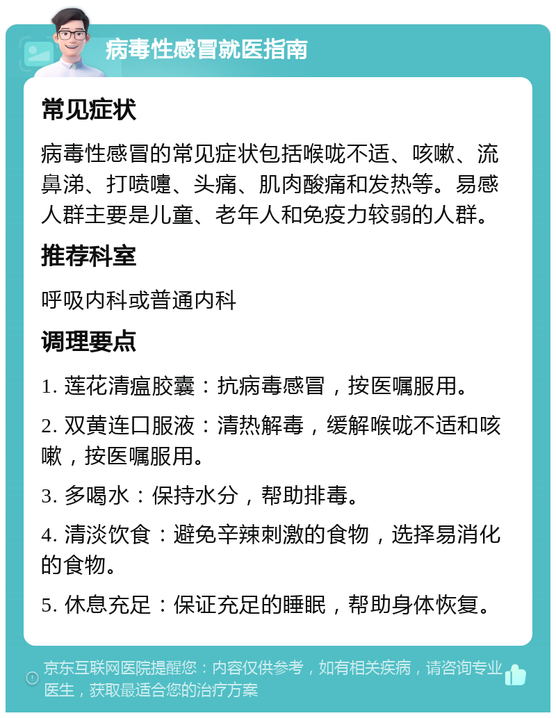 病毒性感冒就医指南 常见症状 病毒性感冒的常见症状包括喉咙不适、咳嗽、流鼻涕、打喷嚏、头痛、肌肉酸痛和发热等。易感人群主要是儿童、老年人和免疫力较弱的人群。 推荐科室 呼吸内科或普通内科 调理要点 1. 莲花清瘟胶囊：抗病毒感冒，按医嘱服用。 2. 双黄连口服液：清热解毒，缓解喉咙不适和咳嗽，按医嘱服用。 3. 多喝水：保持水分，帮助排毒。 4. 清淡饮食：避免辛辣刺激的食物，选择易消化的食物。 5. 休息充足：保证充足的睡眠，帮助身体恢复。