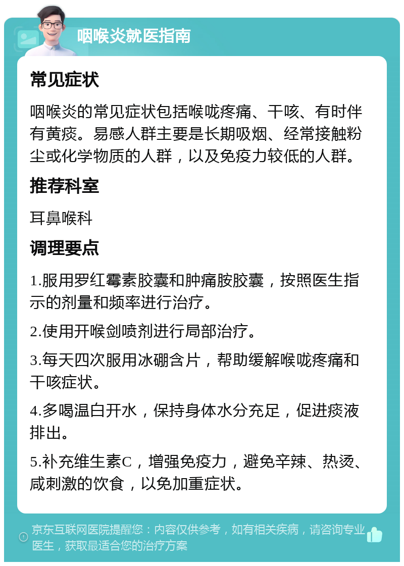 咽喉炎就医指南 常见症状 咽喉炎的常见症状包括喉咙疼痛、干咳、有时伴有黄痰。易感人群主要是长期吸烟、经常接触粉尘或化学物质的人群，以及免疫力较低的人群。 推荐科室 耳鼻喉科 调理要点 1.服用罗红霉素胶囊和肿痛胺胶囊，按照医生指示的剂量和频率进行治疗。 2.使用开喉剑喷剂进行局部治疗。 3.每天四次服用冰硼含片，帮助缓解喉咙疼痛和干咳症状。 4.多喝温白开水，保持身体水分充足，促进痰液排出。 5.补充维生素C，增强免疫力，避免辛辣、热烫、咸刺激的饮食，以免加重症状。