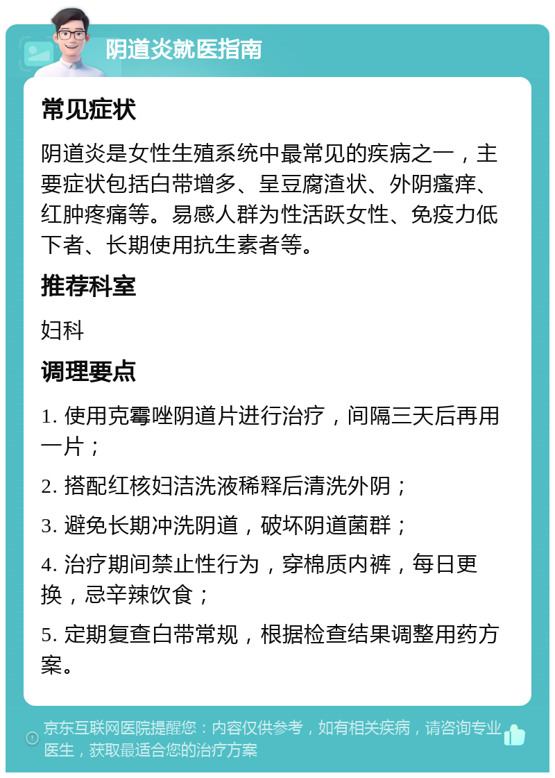 阴道炎就医指南 常见症状 阴道炎是女性生殖系统中最常见的疾病之一，主要症状包括白带增多、呈豆腐渣状、外阴瘙痒、红肿疼痛等。易感人群为性活跃女性、免疫力低下者、长期使用抗生素者等。 推荐科室 妇科 调理要点 1. 使用克霉唑阴道片进行治疗，间隔三天后再用一片； 2. 搭配红核妇洁洗液稀释后清洗外阴； 3. 避免长期冲洗阴道，破坏阴道菌群； 4. 治疗期间禁止性行为，穿棉质内裤，每日更换，忌辛辣饮食； 5. 定期复查白带常规，根据检查结果调整用药方案。