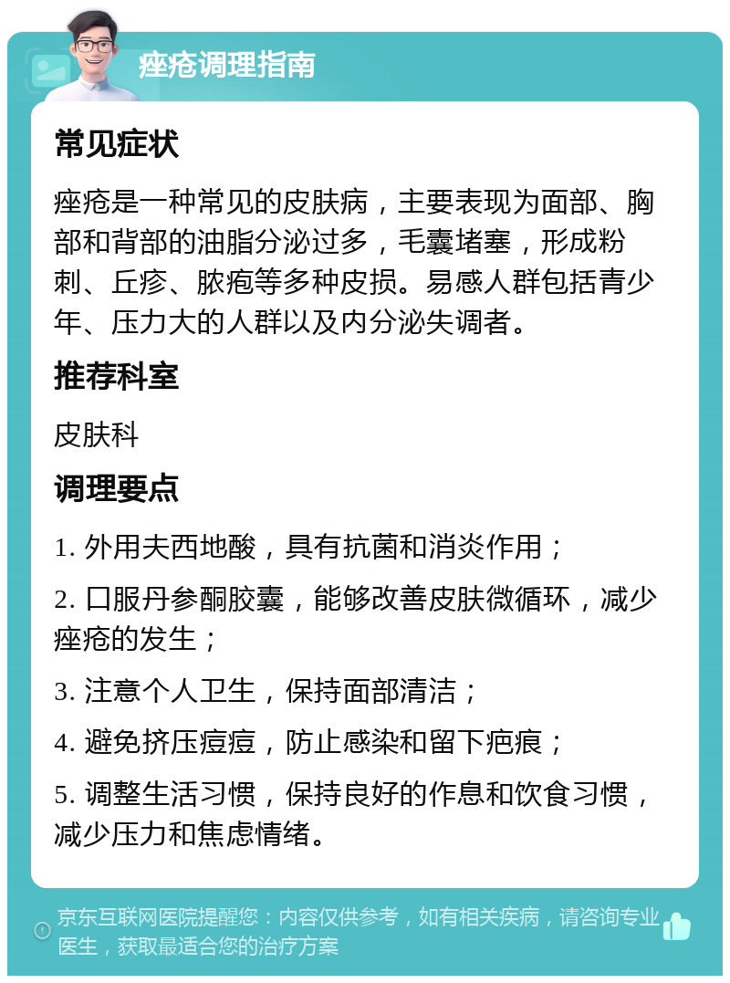 痤疮调理指南 常见症状 痤疮是一种常见的皮肤病，主要表现为面部、胸部和背部的油脂分泌过多，毛囊堵塞，形成粉刺、丘疹、脓疱等多种皮损。易感人群包括青少年、压力大的人群以及内分泌失调者。 推荐科室 皮肤科 调理要点 1. 外用夫西地酸，具有抗菌和消炎作用； 2. 口服丹参酮胶囊，能够改善皮肤微循环，减少痤疮的发生； 3. 注意个人卫生，保持面部清洁； 4. 避免挤压痘痘，防止感染和留下疤痕； 5. 调整生活习惯，保持良好的作息和饮食习惯，减少压力和焦虑情绪。