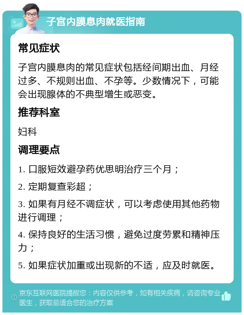 子宫内膜息肉就医指南 常见症状 子宫内膜息肉的常见症状包括经间期出血、月经过多、不规则出血、不孕等。少数情况下，可能会出现腺体的不典型增生或恶变。 推荐科室 妇科 调理要点 1. 口服短效避孕药优思明治疗三个月； 2. 定期复查彩超； 3. 如果有月经不调症状，可以考虑使用其他药物进行调理； 4. 保持良好的生活习惯，避免过度劳累和精神压力； 5. 如果症状加重或出现新的不适，应及时就医。