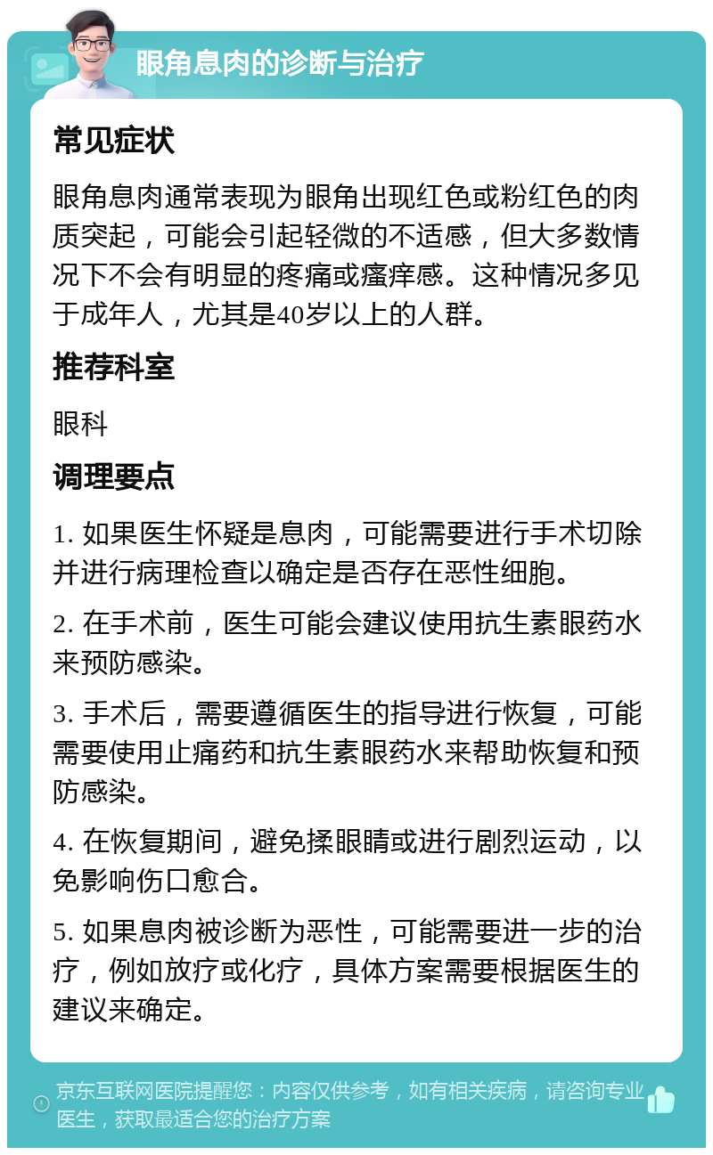 眼角息肉的诊断与治疗 常见症状 眼角息肉通常表现为眼角出现红色或粉红色的肉质突起，可能会引起轻微的不适感，但大多数情况下不会有明显的疼痛或瘙痒感。这种情况多见于成年人，尤其是40岁以上的人群。 推荐科室 眼科 调理要点 1. 如果医生怀疑是息肉，可能需要进行手术切除并进行病理检查以确定是否存在恶性细胞。 2. 在手术前，医生可能会建议使用抗生素眼药水来预防感染。 3. 手术后，需要遵循医生的指导进行恢复，可能需要使用止痛药和抗生素眼药水来帮助恢复和预防感染。 4. 在恢复期间，避免揉眼睛或进行剧烈运动，以免影响伤口愈合。 5. 如果息肉被诊断为恶性，可能需要进一步的治疗，例如放疗或化疗，具体方案需要根据医生的建议来确定。