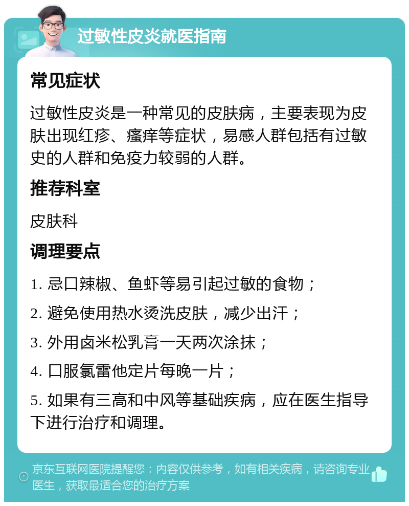 过敏性皮炎就医指南 常见症状 过敏性皮炎是一种常见的皮肤病，主要表现为皮肤出现红疹、瘙痒等症状，易感人群包括有过敏史的人群和免疫力较弱的人群。 推荐科室 皮肤科 调理要点 1. 忌口辣椒、鱼虾等易引起过敏的食物； 2. 避免使用热水烫洗皮肤，减少出汗； 3. 外用卤米松乳膏一天两次涂抹； 4. 口服氯雷他定片每晚一片； 5. 如果有三高和中风等基础疾病，应在医生指导下进行治疗和调理。