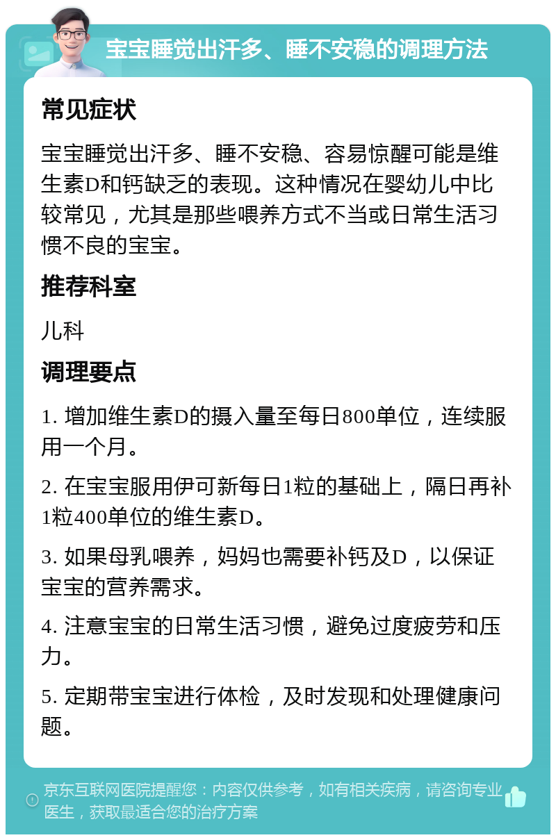 宝宝睡觉出汗多、睡不安稳的调理方法 常见症状 宝宝睡觉出汗多、睡不安稳、容易惊醒可能是维生素D和钙缺乏的表现。这种情况在婴幼儿中比较常见，尤其是那些喂养方式不当或日常生活习惯不良的宝宝。 推荐科室 儿科 调理要点 1. 增加维生素D的摄入量至每日800单位，连续服用一个月。 2. 在宝宝服用伊可新每日1粒的基础上，隔日再补1粒400单位的维生素D。 3. 如果母乳喂养，妈妈也需要补钙及D，以保证宝宝的营养需求。 4. 注意宝宝的日常生活习惯，避免过度疲劳和压力。 5. 定期带宝宝进行体检，及时发现和处理健康问题。