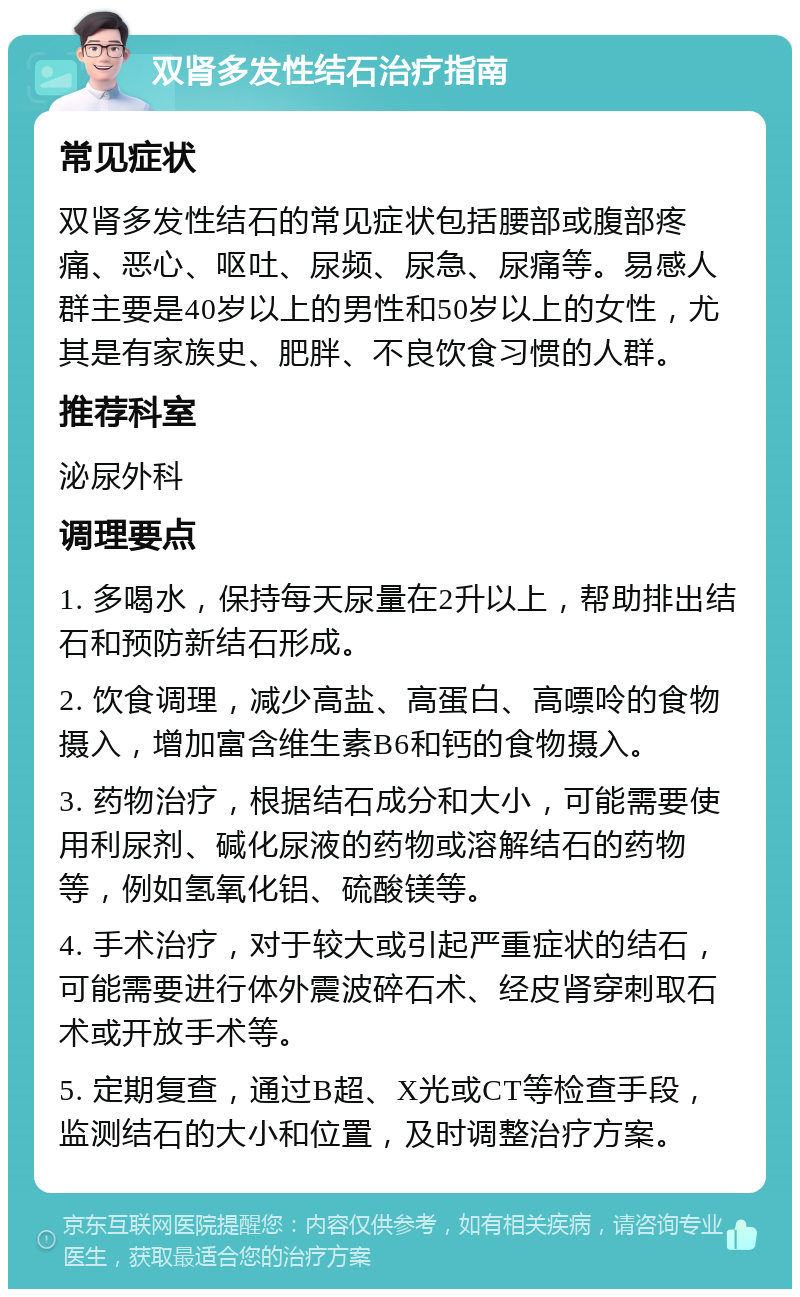 双肾多发性结石治疗指南 常见症状 双肾多发性结石的常见症状包括腰部或腹部疼痛、恶心、呕吐、尿频、尿急、尿痛等。易感人群主要是40岁以上的男性和50岁以上的女性，尤其是有家族史、肥胖、不良饮食习惯的人群。 推荐科室 泌尿外科 调理要点 1. 多喝水，保持每天尿量在2升以上，帮助排出结石和预防新结石形成。 2. 饮食调理，减少高盐、高蛋白、高嘌呤的食物摄入，增加富含维生素B6和钙的食物摄入。 3. 药物治疗，根据结石成分和大小，可能需要使用利尿剂、碱化尿液的药物或溶解结石的药物等，例如氢氧化铝、硫酸镁等。 4. 手术治疗，对于较大或引起严重症状的结石，可能需要进行体外震波碎石术、经皮肾穿刺取石术或开放手术等。 5. 定期复查，通过B超、X光或CT等检查手段，监测结石的大小和位置，及时调整治疗方案。