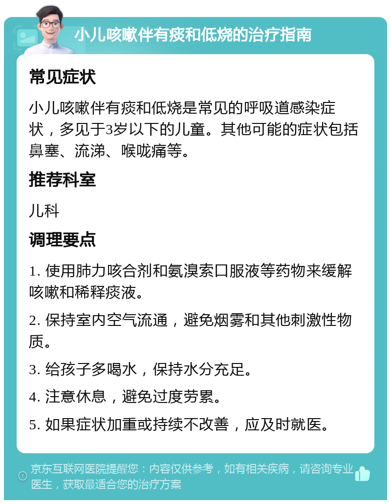 小儿咳嗽伴有痰和低烧的治疗指南 常见症状 小儿咳嗽伴有痰和低烧是常见的呼吸道感染症状，多见于3岁以下的儿童。其他可能的症状包括鼻塞、流涕、喉咙痛等。 推荐科室 儿科 调理要点 1. 使用肺力咳合剂和氨溴索口服液等药物来缓解咳嗽和稀释痰液。 2. 保持室内空气流通，避免烟雾和其他刺激性物质。 3. 给孩子多喝水，保持水分充足。 4. 注意休息，避免过度劳累。 5. 如果症状加重或持续不改善，应及时就医。