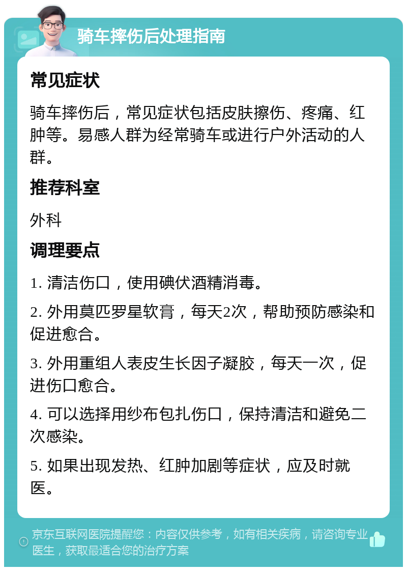 骑车摔伤后处理指南 常见症状 骑车摔伤后，常见症状包括皮肤擦伤、疼痛、红肿等。易感人群为经常骑车或进行户外活动的人群。 推荐科室 外科 调理要点 1. 清洁伤口，使用碘伏酒精消毒。 2. 外用莫匹罗星软膏，每天2次，帮助预防感染和促进愈合。 3. 外用重组人表皮生长因子凝胶，每天一次，促进伤口愈合。 4. 可以选择用纱布包扎伤口，保持清洁和避免二次感染。 5. 如果出现发热、红肿加剧等症状，应及时就医。