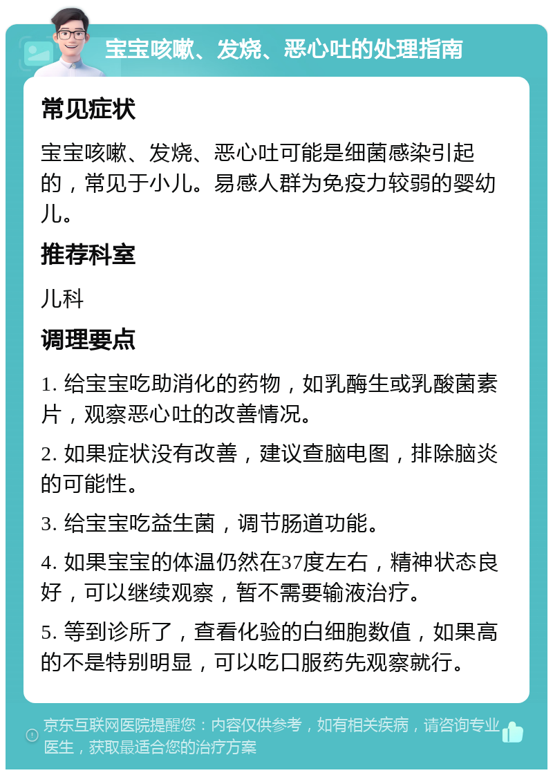 宝宝咳嗽、发烧、恶心吐的处理指南 常见症状 宝宝咳嗽、发烧、恶心吐可能是细菌感染引起的，常见于小儿。易感人群为免疫力较弱的婴幼儿。 推荐科室 儿科 调理要点 1. 给宝宝吃助消化的药物，如乳酶生或乳酸菌素片，观察恶心吐的改善情况。 2. 如果症状没有改善，建议查脑电图，排除脑炎的可能性。 3. 给宝宝吃益生菌，调节肠道功能。 4. 如果宝宝的体温仍然在37度左右，精神状态良好，可以继续观察，暂不需要输液治疗。 5. 等到诊所了，查看化验的白细胞数值，如果高的不是特别明显，可以吃口服药先观察就行。