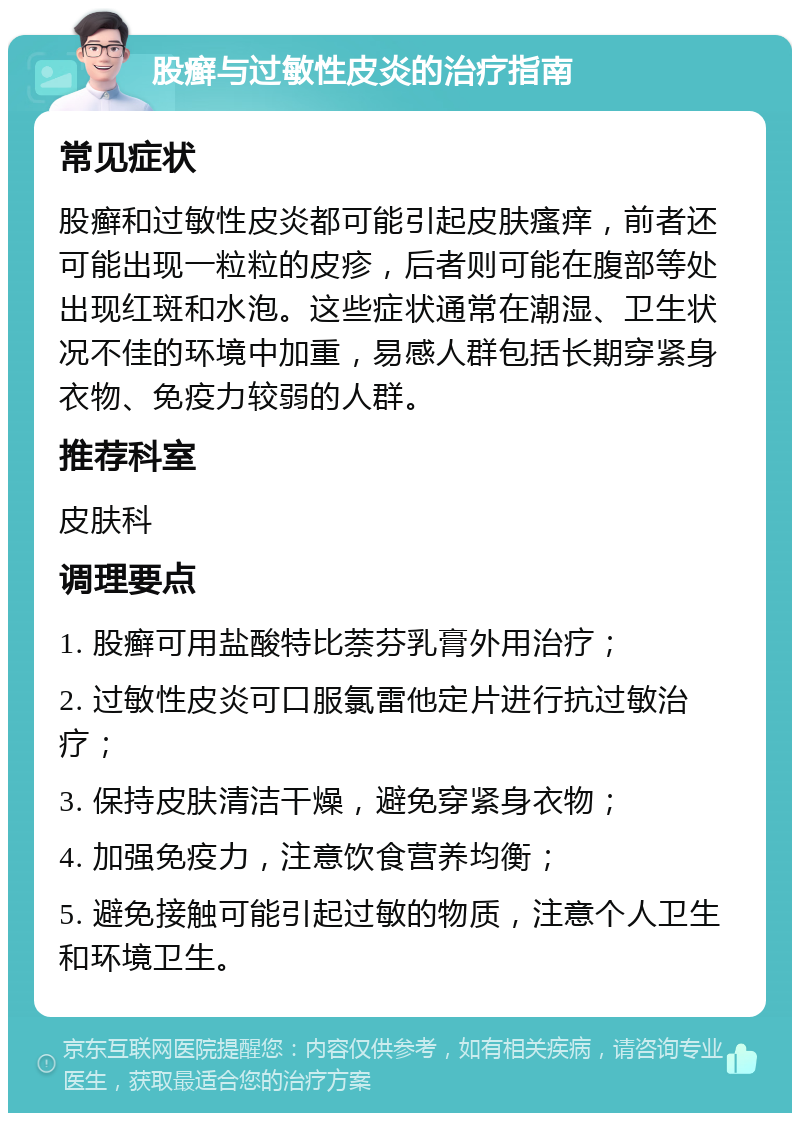 股癣与过敏性皮炎的治疗指南 常见症状 股癣和过敏性皮炎都可能引起皮肤瘙痒，前者还可能出现一粒粒的皮疹，后者则可能在腹部等处出现红斑和水泡。这些症状通常在潮湿、卫生状况不佳的环境中加重，易感人群包括长期穿紧身衣物、免疫力较弱的人群。 推荐科室 皮肤科 调理要点 1. 股癣可用盐酸特比萘芬乳膏外用治疗； 2. 过敏性皮炎可口服氯雷他定片进行抗过敏治疗； 3. 保持皮肤清洁干燥，避免穿紧身衣物； 4. 加强免疫力，注意饮食营养均衡； 5. 避免接触可能引起过敏的物质，注意个人卫生和环境卫生。