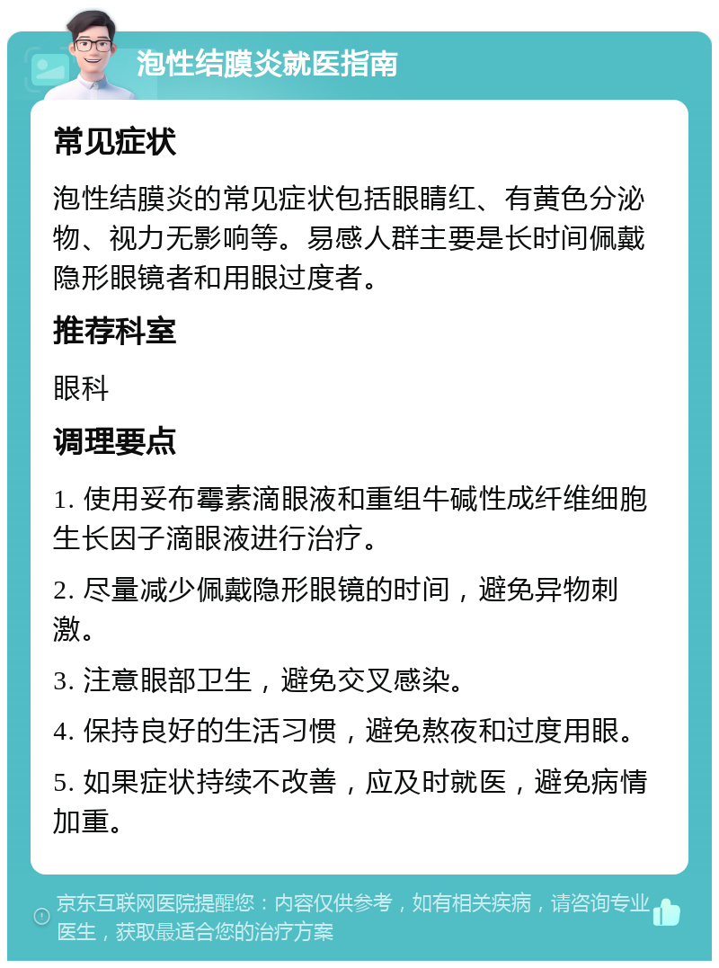 泡性结膜炎就医指南 常见症状 泡性结膜炎的常见症状包括眼睛红、有黄色分泌物、视力无影响等。易感人群主要是长时间佩戴隐形眼镜者和用眼过度者。 推荐科室 眼科 调理要点 1. 使用妥布霉素滴眼液和重组牛碱性成纤维细胞生长因子滴眼液进行治疗。 2. 尽量减少佩戴隐形眼镜的时间，避免异物刺激。 3. 注意眼部卫生，避免交叉感染。 4. 保持良好的生活习惯，避免熬夜和过度用眼。 5. 如果症状持续不改善，应及时就医，避免病情加重。