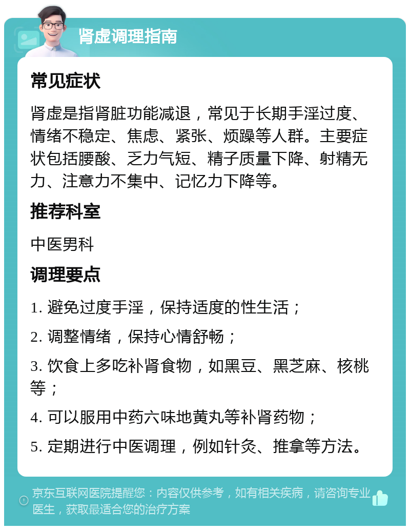 肾虚调理指南 常见症状 肾虚是指肾脏功能减退，常见于长期手淫过度、情绪不稳定、焦虑、紧张、烦躁等人群。主要症状包括腰酸、乏力气短、精子质量下降、射精无力、注意力不集中、记忆力下降等。 推荐科室 中医男科 调理要点 1. 避免过度手淫，保持适度的性生活； 2. 调整情绪，保持心情舒畅； 3. 饮食上多吃补肾食物，如黑豆、黑芝麻、核桃等； 4. 可以服用中药六味地黄丸等补肾药物； 5. 定期进行中医调理，例如针灸、推拿等方法。